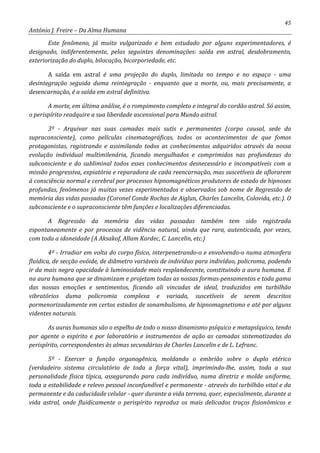 45
António J. Freire – Da Alma Humana
Este fenômeno, já muito vulgarizado e bem estudado por alguns experimentadores, é
designado, indiferentemente, pelas seguintes denominações: saída em astral, desdobramento,
exteriorização do duplo, bilocação, bicorporiedade, etc.
A saída em astral é uma projeção do duplo, limitada no tempo e no espaço - uma
desintegração seguida duma reintegração - enquanto que a morte, ou, mais precisamente, a
desencarnação, é a saída em astral definitiva.
A morte, em última análise, é o rompimento completo e integral do cordão astral. Só assim,
o perispírito readquire a sua liberdade ascensional para Mundo astral.
3º - Arquivar nas suas camadas mais sutis e permanentes (corpo causal, sede do
supraconsciente), como películas cinematográficas, todos os acontecimentos de que fomos
protagonistas, registrando e assimilando todos as conhecimentos adquiridos através da nossa
evolução individual multimilenária, ficando mergulhados e comprimidos nas profundezas do
subconsciente e do subliminal todos esses conhecimentos desnecessário e incompatíveis com a
missão progressiva, expiatória e reparadora de cada reencarnação, mas suscetíveis de aflorarem
à consciência normal e cerebral por processos hipnomagnéticos produtores de estado de hipnoses
profundas, fenômenos já muitas vezes experimentados e observados sob nome de Regressão de
memória das vidas passadas (Coronel Conde Rochas de Aiglun, Charles Lancelin, Colovida, etc.). O
subconsciente e o supraconsciente têm funções e localizações diferenciadas.
A Regressão da memória das vidas passadas também tem sido registrada
espontaneamente e por processos de vidência natural, ainda que rara, autenticada, por vezes,
com toda a idoneidade (A Aksakof, Allam Kardec, C. Lancelin, etc.)
4º - Irradiar em volta do corpo físico, interpenetrando-o e envolvendo-o numa atmosfera
fluídica, de secção ovóide, de diâmetro variáveis de indivíduo para indivíduo, policroma, podendo
ir da mais negra opacidade à luminosidade mais resplandecente, constituindo a aura humana. E
na aura humana que se dinamizam e projetam todas as nossas formas-pensamentos e toda gama
das nossas emoções e sentimentos, ficando ali vincadas de ideal, traduzidos em turbilhão
vibratórios duma policromia complexa e variada, suscetíveis de serem descritos
pormenorizadamente em certos estados de sonambulismo, de hipnomagnetismo e até por alguns
videntes naturais.
As auras humanas são o espelho de todo o nosso dinamismo psíquico e metapsíquico, tendo
por agente o espírito e por laboratório e instrumentos de ação as camadas sistematizadas do
perispírito, correspondentes às almas secundárias de Charles Lancelin e de L. Lefranc.
5º - Exercer a função organogênica, moldando o embrião sobre o duplo etérico
(verdadeiro sistema circulatório de toda a força vital), imprimindo-lhe, assim, toda a sua
personalidade física típica, assegurando para cada indivíduo, numa diretriz e molde uniforme,
toda a estabilidade e relevo pessoal inconfundível e permanente - através do turbilhão vital e da
permanente e da caducidade celular - quer durante a vida terrena, quer, especialmente, durante a
vida astral, onde fluidicamente o perispírito reproduz os mais delicados traços fisionômicos e
 
