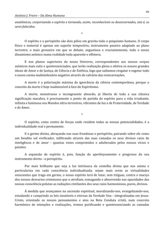 46
António J. Freire – Da Alma Humana
anatômicos, corporizando o espírito e tornando, assim, reconhecíveis os desencarnados, isto é, os
seres falecidos.
*
O espírito e o perispírito são dois pólos em gravita todo o psiquismo humano. O corpo
físico e material é apenas um suporte temporário, instrumento passivo adaptado ao plano
terrestre, o mais grosseiro em que se debate, angustiosa e cruciantemente, todo o nosso
dinamismo anímico numa realidade toda aparente e efêmera.
E nos planos superiores do nosso Universo, correspondentes aos nossos corpos
anímicos mais sutis e quintessenciados, que terão realização plena e efetiva os nossos grandes
ideais de Amor e de Justiça, de Ciência e de Estética, logo que saibamos resgatar e esgotar todo
o nosso carma multimilenário negativo através do calvário das reencarnações.
A morte é a polarização máxima da ignorância da ciência contemporânea, porque o
conceito da morte é hoje inadmissível à face do Espiritismo.
A morte, monstruoso e incongruente absurdo, já liberta de toda a sua clássica
significação macabra, é precisamente o ponto de partida do espírito para a vida irradiante,
infinita e luminosa nos Mundos ultra-terrestres, vibrantes de luz e de Fraternidade, de Verdade
e de Amor.
*
O espírito, como centro de forças onde residem todas as nossas potencialidades, é a
individualidade real e permanente.
E o germe divino, abraçando nas suas frondosas o perispírito, pairando sobre ele como
um bendito sol vivificador, infiltrando através das suas camadas os seus divinos raios de
inteligência e de amor - quantas vezes comprimidos e adulterados pelos nossos vícios e
paixões.
A expansão de espírito é, pois, função do aperfeiçoamento e progresso do seu
instrumento direto - o perispírito.
Por mais brilhante que seja a luz intrínseca da centelha divina que nos anima e
particulariza em cada consciência individualizada; sejam mais orem as virtualidades
oniscientes que traga em germe, o nosso espírito terá de lutar, sem tréguas, contra o maciço
dos nossos desvarios criminosos que o atrofiam, esmagando e absorvendo nas opacidades das
nossas consciência polutas as radiações cintilantes dos seus raios harmoniosos, puros, divinos.
À medida que avançamos na ascensão espiritual, moralizando-nos, evangelizando-nos,
estudando e cumprindo as leis imutáveis e eternas da Verdade Una - integralizadas em Jesus-
Cristo, orientado os nossos pensamentos e atos na Reta Conduta cristã, num concreto
harmônico de intenções e realizações, iremos purificando e quintessenciando as camadas
 