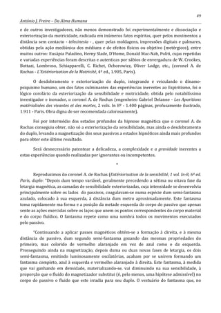 49
António J. Freire – Da Alma Humana
e de outros investigadores, não menos demonstrado foi experimentalmente e dissociação e
exteriorização da motricidade, radicada em inúmeros fatos espíritas, quer pelos movimentos a
distância sem contacto - telecinesia - , quer pelas moldagens, impressões digitais e palmares,
obtidas pela ação mediúnica dos médiuns e de efeitos físicos ou objetivo (metérgicos), entre
muitos outros: Eusápia Paladino, Herny Slade, D’Home, Donald Mac-Nab, Politi, cujas repetidas
e variadas experiências foram descritas e autenticas por sábios de envergadura de W. Crookes,
Bottazi, Lombroso, Schiapparelli, C. Richet, Ochorowicz, Oliver Lodge, etc., (coronel A. de
Rochas - L’Extériorisation de la Motricité, 4º ed., 1.905, Paris).
O desdobramento e exteriorização do duplo, integrando e veiculando o dínamo-
psiquismo humano, um dos fatos culminantes das experiências inerentes ao Espiritismo, foi o
lógico corolário da exteriorização da sensibilidade e motricidade, obtida pelo notabilíssimo
investigador e inovador, o coronel A. de Rochas (engenheiro Gabriel Delanne - Les Aparitions
matérialisées des vivantes et des mortes, 2 vols. In 8º - 1.400 páginas, profusamente ilustrado,
1.911 - Paris. Obra digna de ser recomendada calorosamente).
Foi por intermédio dos estados profundos da hipnose magnética que o coronel A. de
Rochas conseguiu obter, não só a exteriorização da sensibilidade, mas ainda o desdobramento
do duplo, levando a magnetização dos seus passivos a estados hipnóticos ainda mais profundos
para obter este último resultado.
Será desnecessário patentear a delicadeza, a complexidade e a gravidade inerentes a
estas experiências quando realizadas por ignorantes ou incompetentes.
*
Reproduzimos do coronel A. de Rochas (Extériorisation de la sensibilité, 1 vol. In-8, 6º ed.
Paris, duplo: “Depois dum tempo variável, geralmente precedendo a sétima ou oitava fase da
letargia magnética, as camadas de sensibilidade exteriorizadas, cuja intensidade se desenvolvia
principalmente sobre os lados do passivos, coagulavam-se numa espécie dum semi-fantasma
azulado, colocado à sua esquerda, à distância dum metro aproximadamente. Este fantasma
toma rapidamente ma forma e a posição da metade esquerda do corpo do passivo que apenas
sente as ações exercidas sobre os laços que unem os pontos correspondentes do corpo material
e do corpo fluídico. O fantasma repete como uma sombra todos os movimentos executados
pelo passivo.
“Continuando a aplicar passes magnéticos obtém-se a formação à direita, e à mesma
distância do passivo, dum segundo semi-fantasma gozando das mesmas propriedades do
primeiro, mas colorido de vermelho alaranjado em vez de azul como o da esquerda.
Prosseguindo ainda na magnetização, depois duma ou duas novas fases de letargia, os dois
semi-fantasma, emitindo luminosamente oscilatórias, acabam por se unirem formando um
fantasma completo, azul à esquerda e vermelho alaranjado à direita. Este fantasma, à medida
que vai ganhando em densidade, materializando-se, vai diminuindo na sua sensibilidade, à
proporção que o fluido do magnetizador substitui (é, pelo menos, uma hipótese admissível) no
corpo do passivo o fluido que este irradia para seu duplo. O vestuário do fantasma que, no
 
