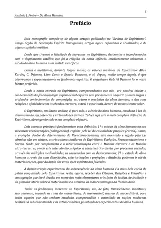5
António J. Freire – Da Alma Humana
Prefácio
Esta monografia compõe-se de alguns artigos publicados na “Revista de Espiritismo”,
antigo órgão da Federação Espírita Portuguesas, artigos agora refundidos e atualizados, e de
alguns capítulos inéditos.
Desde que tivemos a felicidade de ingressar no Espiritismo, descrentes e inconformados
com o dogmatismo católico que foi a religião da nossa infância, imediatamente iniciamos o
estudo da alma humana num sentido científicos.
Lemos e meditamos, durante longos meses, os valores máximos do Espiritismo: Allan
Kardec, G. Delanne, Léon Denis e Erneto Bozzano, e só depois, muito tempo depois, é que
observamos e experimentamos os fenômenos espíritas. O engenheiro Gabriel Delanne foi o nosso
Mestre preferido.
Desde a nossa entrada no Espiritismo, compreendemos que não era possível iniciar o
conhecimento da fenomenologia supranormal espírita sem previamente adquirir os mais largos e
profundos conhecimentos da composição, estrutura e mecânica da alma humana, e das suas
relações e afinidades com os Mundos terrestre, astral e espirituais, dentro do nosso sistema solar.
O Espiritismo, em última análise, é, para nós, a ciência da alma humana, estudada à luz do
dinamismo do seu potencial e virtualidades divinas. Talvez seja esta a mais completa definição do
Espiritismo, abrangendo todo o seu complexo objetivo.
Dois aspectos principais fundamentam esta definição: 1º o estudo da alma humana na sua
sucessivas reencarnações (palingenesia), regidas pela lei da causalidade psíquica (carma). Assim,
a evolução, dentre do determinismo do Reencarnacionismo, este orientado e regido pela Lei
cármica, são, em síntese, as três colunas basilares do Espiritismo: Evolução, Reencarnacionismo e
Carma, tendo por complemento e a intercomunicação entre o Mundos terrestre e os Mundos
ultra-terrestres, sendo este intercâmbio psíquico a característica direta, por processos variados,
através das múltiplas mediunidades, os encarnados com os desencarnados; 2º o estudo da alma
humana através das suas dissociações, exteriorizações e projeções a distância, podemos ir até às
materializações, quer do duplo dos vivos, quer espírito dos falecidos.
A demonstração experimental da sobrevivência da alma humana é a mais bela coroa de
glória conquistada pelo Espiritismo; resta, agora, receber das Ciências, Religiões e Filosofias e
consagração que lhe é devida, em nome dos mais elementares princípios de justiça, de lealdade e
da gloriosa vitória sobre o materialismo e o ateísmo, os maiores inimigos da Humanidade.
Todos os fenômenos, inerentes ao Espiritismo, são, de fato, transcendente, inabituais,
supranormais, tocando as raias do maravilhoso, do inverossímil, mesmo do inacreditável, para
todos aqueles que não tenham estudado, compreendido e assimilado as nações modernas
relativas à substancialidade e às extraordinárias possibilidades experimentais da alma humana.
 