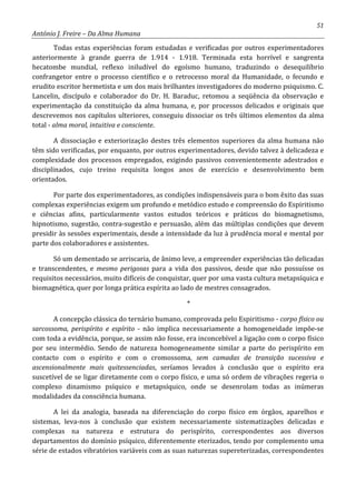 51
António J. Freire – Da Alma Humana
Todas estas experiências foram estudadas e verificadas por outros experimentadores
anteriormente à grande guerra de 1.914 - 1.918. Terminada esta horrível e sangrenta
hecatombe mundial, reflexo iniludível do egoísmo humano, traduzindo o desequilíbrio
confrangetor entre o processo científico e o retrocesso moral da Humanidade, o fecundo e
erudito escritor hermetista e um dos mais brilhantes investigadores do moderno psiquismo. C.
Lancelin, discípulo e colaborador do Dr. H. Baraduc, retomou a seqüência da observação e
experimentação da constituição da alma humana, e, por processos delicados e originais que
descrevemos nos capítulos ulteriores, conseguiu dissociar os três últimos elementos da alma
total - alma moral, intuitiva e consciente.
A dissociação e exteriorização destes três elementos superiores da alma humana não
têm sido verificadas, por enquanto, por outros experimentadores, devido talvez à delicadeza e
complexidade dos processos empregados, exigindo passivos convenientemente adestrados e
disciplinados, cujo treino requisita longos anos de exercício e desenvolvimento bem
orientados.
Por parte dos experimentadores, as condições indispensáveis para o bom êxito das suas
complexas experiências exigem um profundo e metódico estudo e compreensão do Espiritismo
e ciências afins, particularmente vastos estudos teóricos e práticos do biomagnetismo,
hipnotismo, sugestão, contra-sugestão e persuasão, além das múltiplas condições que devem
presidir às sessões experimentais, desde a intensidade da luz à prudência moral e mental por
parte dos colaboradores e assistentes.
Só um dementado se arriscaria, de ânimo leve, a empreender experiências tão delicadas
e transcendentes, e mesmo perigosas para a vida dos passivos, desde que não possuísse os
requisitos necessários, muito difíceis de conquistar, quer por uma vasta cultura metapsíquica e
biomagnética, quer por longa prática espírita ao lado de mestres consagrados.
*
A concepção clássica do ternário humano, comprovada pelo Espiritismo - corpo físico ou
sarcossoma, perispírito e espírito - não implica necessariamente a homogeneidade impõe-se
com toda a evidência, porque, se assim não fosse, era inconcebível a ligação com o corpo físico
por seu intermédio. Sendo de natureza homogeneamente similar a parte do perispírito em
contacto com o espírito e com o cromossoma, sem camadas de transição sucessiva e
ascensionalmente mais quitessenciadas, seríamos levados à conclusão que o espírito era
suscetível de se ligar diretamente com o corpo físico, e uma só ordem de vibrações regeria o
complexo dinamismo psíquico e metapsíquico, onde se desenrolam todas as inúmeras
modalidades da consciência humana.
A lei da analogia, baseada na diferenciação do corpo físico em órgãos, aparelhos e
sistemas, leva-nos à conclusão que existem necessariamente sistematizações delicadas e
complexas na natureza e estrutura do perispírito, correspondentes aos diversos
departamentos do domínio psíquico, diferentemente eterizados, tendo por complemento uma
série de estados vibratórios variáveis com as suas naturezas supereterizadas, correspondentes
 