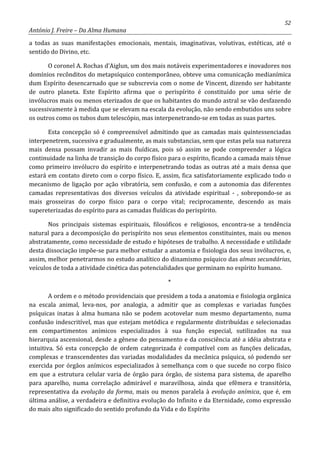 52
António J. Freire – Da Alma Humana
a todas as suas manifestações emocionais, mentais, imaginativas, volutivas, estéticas, até o
sentido do Divino, etc.
O coronel A. Rochas d’Aiglun, um dos mais notáveis experimentadores e inovadores nos
domínios recônditos do metapsíquico contemporâneo, obteve uma comunicação medianímica
dum Espírito desencarnado que se subscrevia com o nome de Vincent, dizendo ser habitante
de outro planeta. Este Espírito afirma que o perispírito é constituído por uma série de
invólucros mais ou menos eterizados de que os habitantes do mundo astral se vão desfazendo
sucessivamente à medida que se elevam na escala da evolução, não sendo embutidos uns sobre
os outros como os tubos dum telescópio, mas interpenetrando-se em todas as suas partes.
Esta concepção só é compreensível admitindo que as camadas mais quintessenciadas
interpenetrem, sucessiva e gradualmente, as mais substancias, sem que estas pela sua natureza
mais densa possam invadir as mais fluídicas, pois só assim se pode compreender a lógica
continuidade na linha de transição do corpo físico para o espírito, ficando a camada mais tênue
como primeiro invólucro do espírito e interpenetrando todas as outras até a mais densa que
estará em contato direto com o corpo físico. E, assim, fica satisfatoriamente explicado todo o
mecanismo de ligação por ação vibratória, sem confusão, e com a autonomia das diferentes
camadas representativas dos diversos veículos da atividade espiritual - , sobrepondo-se as
mais grosseiras do corpo físico para o corpo vital; reciprocamente, descendo as mais
supereterizadas do espírito para as camadas fluídicas do perispírito.
Nos principais sistemas espirituais, filosóficos e religiosos, encontra-se a tendência
natural para a decomposição do perispírito nos seus elementos constituintes, mais ou menos
abstratamente, como necessidade de estudo e hipóteses de trabalho. A necessidade e utilidade
desta dissociação impõe-se para melhor estudar a anatomia e fisiologia dos seus invólucros, e,
assim, melhor penetrarmos no estudo analítico do dinamismo psíquico das almas secundárias,
veículos de toda a atividade cinética das potencialidades que germinam no espírito humano.
*
A ordem e o método providenciais que presidem a toda a anatomia e fisiologia orgânica
na escala animal, leva-nos, por analogia, a admitir que as complexas e variadas funções
psíquicas inatas à alma humana não se podem acotovelar num mesmo departamento, numa
confusão indescritível, mas que estejam metódica e regularmente distribuídas e selecionadas
em compartimentos anímicos especializados à sua função especial, sutilizados na sua
hierarquia ascensional, desde a gênese do pensamento e da consciência até a idéia abstrata e
intuitiva. Só esta concepção de ordem categorizada é compatível com as funções delicadas,
complexas e transcendentes das variadas modalidades da mecânica psíquica, só podendo ser
exercida por órgãos anímicos especializados à semelhança com o que sucede no corpo físico
em que a estrutura celular varia de órgão para órgão, de sistema para sistema, de aparelho
para aparelho, numa correlação admirável e maravilhosa, ainda que efêmera e transitória,
representativa da evolução da forma, mais ou menos paralela à evolução anímica, que é, em
última análise, a verdadeira e definitiva evolução do Infinito e da Eternidade, como expressão
do mais alto significado do sentido profundo da Vida e do Espírito
 