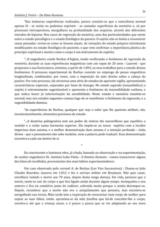 56
António J. Freire – Da Alma Humana
“Das inúmeras experiências realizadas, parece concluir-se que a consciência normal
apenas lê - se assim no podemos exprimir - as camadas superficiais da memória e, só por
processos introspectivos, mergulhava na profundidade dos arquivos, através dos diferentes
estrados de hipnose. Nos casos de regressão da memória, uma das particularidades que existe
entre o estado psicológico e o estado fisiológico do passivo. O sujeito não se limita a reconstruir
cenas passadas: revive-as como se fossem atuais. As variações do estado psíquico introduzem
modificações no estado fisiológico do paciente, o que vem confirmar a importância plástica do
princípio espiritual e mostra como o corpo é um instrumento do espírito.
“...O engenheiro conde Rochas d’Aiglun, tendo verificando o fenômeno de regressão da
memória, durante as suas experiências magnéticas com um rapaz de 20 anos - Laurent - que
preparava a sua licenciatura, orientou, a partir de 1.893, os seus trabalhos para o estudo desses
fenômenos. O processo experimental de Rochas consiste no emprego de passes magnéticos
longitudinais, combinados, por vezes, com a imposição da mão direita sobre a cabeça do
passivo. Por este processo, ele atravessa uma série de estados de aparente vigília, apresentando
características especiais, separadas por fases de letargia. No estado segundo (sonambúlico) o
sujeito é extremamente sugestionável e apresenta o fenômeno da insensibilidade cutânea, o
que indica haver já exteriorização da sensibilidade. Neste estado a memória mantém-se
normal, mas nos estados seguintes começa logo de se manifestar o fenômeno da regressão, e a
sugestibilidade diminui.
“As experiências de Rochas, qualquer que seja o valor que lhe queiram atribuir, são,
incontestavelmente, elementos preciosos de estudo.
“...A doutrina palingenésia tem um poder de síntese tão maravilhoso que equilibra o
sentido e a razão numa harmonia superior. Ela impõe-se ao nosso espírito com a lucidez
imperiosa dum axioma, e a melhor demonstração dum axioma é a intuição profunda - visão
divina - que o pensamento não sabe modelar, nem a palavra pode traduzir. Essa demonstração
encontra-a cada um dentro de si.
*
Da convincente e luminosa obra, já citada, baseada na observação e na experimentação,
do senhor engenheiro Dr. António Lobo Vilela - O Destino Humano - vamos transcrever alguns
dos fatos ali recolhidos, provenientes dos mais hábeis experimentadores.
Um caso observado pelo coronel A. de Rochas (Les Vies Successives) : Chama-se João
Cláudio Bourdon; nascera em 1.812 e fez o serviço militar em Besançon. Não quis casar,
envelhece isolado e morre aos 70 anos, depois duma longa doença. Em vida, pensava que a
morte, sente-se sair do corpo a que fica ligado ainda durante algum tempo. Acompanha o seu
enterro e fica no cemitério junto do cadáver, sofrendo muito porque o sentiu decompor-se.
Depois, reconhece que a morte não era o aniquilamento que pensava, mas encontra-se
mergulhado nas trevas. Mais tarde tem a inspiração de reencarnar num corpo de mulher para
expiar as suas faltas; então, aproxima-se da mãe Josefina que há-de conceber-lhe o corpo,
envolve-a até que a criança nasce, e é pouco a pouco que se vai adaptando ao seu novo
 
