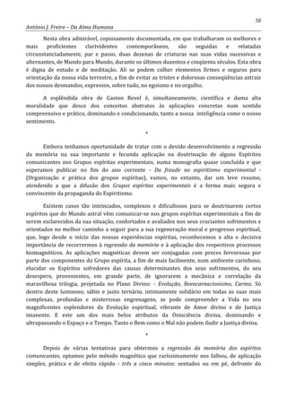 58
António J. Freire – Da Alma Humana
Nesta obra admirável, copiosamente documentada, em que trabalharam os melhores e
mais proficientes clarividentes contemporâneos, são seguidas e relatadas
circunstanciadamente, par e passo, duas dezenas de criaturas nas suas vidas sucessivas e
alternantes, de Mundo para Mundo, durante os últimos duzentos e cinqüenta séculos. Esta obra
é digna de estudo e de meditação. Ali se podem colher elementos firmes e seguros para
orientação da nossa vida terrestre, a fim de evitar as tristes e dolorosas conseqüências astrais
dos nossos desmandos, expressos, sobre tudo, no egoísmo e no orgulho.
A esplêndida obra de Gaston Revel é, simultaneamente, científica e duma alta
moralidade que desce dos conceitos abstratos às aplicações concretas num sentido
compreensivo e prático, dominando e condicionando, tanto a nossa inteligência como o nosso
sentimento.
*
Embora tenhamos oportunidade de tratar com o devido desenvolvimento a regressão
da memória na sua importante e fecunda aplicação na doutrinação de alguns Espíritos
comunicantes nos Grupos espíritas experimentais, numa monografia quase concluída e que
esperamos publicar no fim do ano corrente - Da fraude no espiritismo experimental -
(Organização e prática dos grupos espíritas), vamos, no entanto, dar um leve resumo,
atendendo a que a difusão dos Grupos espíritas experimentais é a forma mais segura e
convincente da propaganda do Espiritismo.
Existem casos tão intrincados, complexos e dificultosos para se doutrinarem certos
espíritos que do Mundo astral vêm comunicar-se nos grupos espíritas experimentais a fim de
serem esclarecidos da sua situação, confortados e avaliados nos seus cruciantes sofrimentos e
orientados no melhor caminho a seguir para a sua regeneração moral e progresso espiritual,
que, logo desde o início das nossas experiências espíritas, reconhecemos a alta e decisiva
importância de recorrermos à regressão da memória e à aplicação dos respectivos processos
biomagnéticos. As aplicações magnéticas devem ser conjugadas com preces fervorosas por
parte dos componentes do Grupo espírita, a fim de mais facilmente, num ambiente carinhoso,
elucidar os Espíritos sofredores das causas determinantes dos seus sofrimentos, do seu
desespero, provenientes, em grande parte, de ignorarem a mecânica e correlação da
maravilhosa trilogia, projetada no Plano Divino: - Evolução, Reencarnacionismo, Carma. Só
dentro deste luminoso, sábio e justo ternário, intimamente solidário em todas as suas mais
complexas, profundas e misteriosas engrenagens, se pode compreender a Vida no seu
magnificentes esplendores da Evolução espiritual, vibrante de Amor divino e de Justiça
imanente. E este um dos mais belos atributos da Onisciência divina, dominando e
ultrapassando o Espaço e o Tempo. Tanto o Bem como o Mal não podem iludir a Justiça divina.
*
Depois de várias tentativas para obtermos a regressão da memória dos espíritos
comunicantes, optamos pelo método magnético que raríssimamente nos falhou, de aplicação
simples, prática e de efeito rápido - três a cinco minutos: sentados ou em pé, defronte do
 