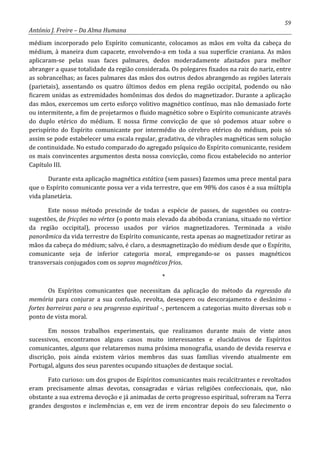 59
António J. Freire – Da Alma Humana
médium incorporado pelo Espírito comunicante, colocamos as mãos em volta da cabeça do
médium, à maneira dum capacete, envolvendo-a em toda a sua superfície craniana. As mãos
aplicaram-se pelas suas faces palmares, dedos moderadamente afastados para melhor
abranger a quase totalidade da região considerada. Os polegares fixados na raiz do nariz, entre
as sobrancelhas; as faces palmares das mãos dos outros dedos abrangendo as regiões laterais
(parietais), assentando os quatro últimos dedos em plena região occipital, podendo ou não
ficarem unidas as extremidades homônimas dos dedos do magnetizador. Durante a aplicação
das mãos, exercemos um certo esforço volitivo magnético contínuo, mas não demasiado forte
ou intermitente, a fim de projetarmos o fluido magnético sobre o Espírito comunicante através
do duplo etérico do médium. E nossa firme convicção de que só podemos atuar sobre o
perispírito do Espírito comunicante por intermédio do cérebro etérico do médium, pois só
assim se pode estabelecer uma escala regular, gradativa, de vibrações magnéticas sem solução
de continuidade. No estudo comparado do agregado psíquico do Espírito comunicante, residem
os mais convincentes argumentos desta nossa convicção, como ficou estabelecido no anterior
Capítulo III.
Durante esta aplicação magnética estática (sem passes) fazemos uma prece mental para
que o Espírito comunicante possa ver a vida terrestre, que em 98% dos casos é a sua múltipla
vida planetária.
Este nosso método prescinde de todas a espécie de passes, de sugestões ou contra-
sugestões, de fricções no vértex (o ponto mais elevado da abóboda craniana, situado no vértice
da região occipital), processo usados por vários magnetizadores. Terminada a visão
panorâmica da vida terrestre do Espírito comunicante, resta apenas ao magnetizador retirar as
mãos da cabeça do médium; salvo, é claro, a desmagnetização do médium desde que o Espírito,
comunicante seja de inferior categoria moral, empregando-se os passes magnéticos
transversais conjugados com os sopros magnéticos frios.
*
Os Espíritos comunicantes que necessitam da aplicação do método da regressão da
memória para conjurar a sua confusão, revolta, desespero ou descorajamento e desânimo -
fortes barreiras para o seu progresso espiritual -, pertencem a categorias muito diversas sob o
ponto de vista moral.
Em nossos trabalhos experimentais, que realizamos durante mais de vinte anos
sucessivos, encontramos alguns casos muito interessantes e elucidativos de Espíritos
comunicantes, alguns que relataremos numa próxima monografia, usando de devida reserva e
discrição, pois ainda existem vários membros das suas famílias vivendo atualmente em
Portugal, alguns dos seus parentes ocupando situações de destaque social.
Fato curioso: um dos grupos de Espíritos comunicantes mais recalcitrantes e revoltados
eram precisamente almas devotas, consagradas e várias religiões confeccionais, que, não
obstante a sua extrema devoção e já animadas de certo progresso espiritual, sofreram na Terra
grandes desgostos e inclemências e, em vez de irem encontrar depois do seu falecimento o
 