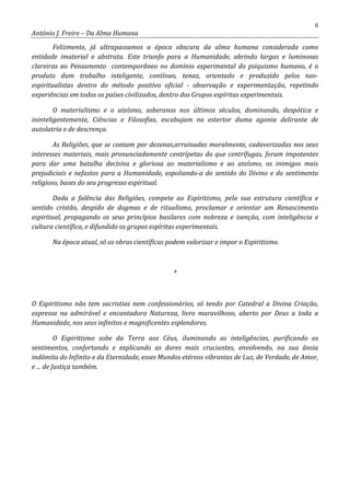 6
António J. Freire – Da Alma Humana
Felizmente, já ultrapassamos a época obscura da alma humana considerada como
entidade imaterial e abstrata. Este triunfo para a Humanidade, abrindo largas e luminosas
clareiras ao Pensamento contemporâneo no domínio experimental do psiquismo humano, é o
produto dum trabalho inteligente, contínuo, tenaz, orientado e produzido pelos neo-
espiritualistas dentro do método positivo oficial - observação e experimentação, repetindo
experiências em todos os países civilizados, dentro dos Grupos espíritas experimentais.
O materialismo e o ateísmo, soberanos nos últimos séculos, dominando, despótica e
ininteligentemente, Ciências e Filosofias, escabujam no estertor duma agonia delirante de
autolatria e de descrença.
As Religiões, que se contam por dezenas,arruinadas moralmente, cadaverizadas nos seus
interesses materiais, mais pronunciadamente centrípetas do que centrífugas, foram impotentes
para dar uma batalha decisiva e gloriosa ao materialismo e ao ateísmo, os inimigos mais
prejudiciais e nefastos para a Humanidade, espoliando-a do sentido do Divino e do sentimento
religioso, bases do seu progresso espiritual.
Dada a falência das Religiões, compete ao Espiritismo, pela sua estrutura científica e
sentido cristão, despido de dogmas e de ritualismo, proclamar e orientar um Renascimento
espiritual, propagando os seus princípios basilares com nobreza e isenção, com inteligência e
cultura científica, e difundido os grupos espíritas experimentais.
Na época atual, só as obras científicas podem valorizar e impor o Espiritismo.
*
O Espiritismo não tem sacristias nem confessionários, só tendo por Catedral a Divina Criação,
expressa na admirável e encantadora Natureza, livro maravilhoso, aberto por Deus a toda a
Humanidade, nos seus infinitos e magnificentes esplendores.
O Espiritismo sobe da Terra aos Céus, iluminando as inteligências, purificando os
sentimentos, confortando e explicando as dores mais cruciantes, envolvendo, na sua ânsia
indômita do Infinito e da Eternidade, esses Mundos etéreos vibrantes de Luz, de Verdade, de Amor,
e ... de Justiça também.
 