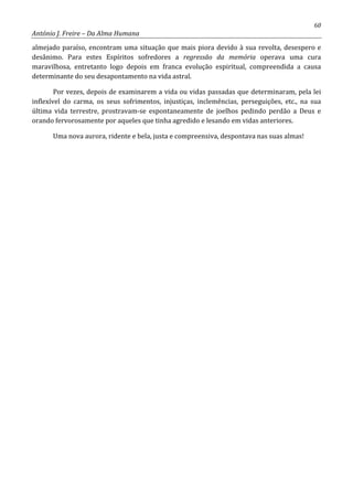 60
António J. Freire – Da Alma Humana
almejado paraíso, encontram uma situação que mais piora devido à sua revolta, desespero e
desânimo. Para estes Espíritos sofredores a regressão da memória operava uma cura
maravilhosa, entretanto logo depois em franca evolução espiritual, compreendida a causa
determinante do seu desapontamento na vida astral.
Por vezes, depois de examinarem a vida ou vidas passadas que determinaram, pela lei
inflexível do carma, os seus sofrimentos, injustiças, inclemências, perseguições, etc., na sua
última vida terrestre, prostravam-se espontaneamente de joelhos pedindo perdão a Deus e
orando fervorosamente por aqueles que tinha agredido e lesando em vidas anteriores.
Uma nova aurora, ridente e bela, justa e compreensiva, despontava nas suas almas!
 