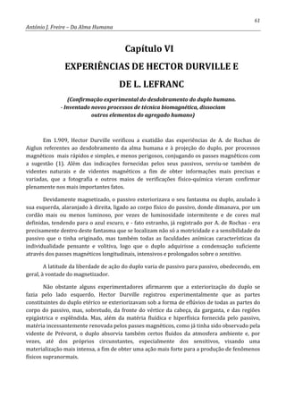 61
António J. Freire – Da Alma Humana
Capítulo VI
EXPERIÊNCIAS DE HECTOR DURVILLE E
DE L. LEFRANC
(Confirmação experimental do desdobramento do duplo humano.
- Inventado novos processos de técnica biomagnética, dissociam
outros elementos do agregado humano)
Em 1.909, Hector Durville verificou a exatidão das experiências de A. de Rochas de
Aiglun referentes ao desdobramento da alma humana e à projeção do duplo, por processos
magnéticos mais rápidos e simples, e menos perigosos, conjugando os passes magnéticos com
a sugestão (1). Além das indicações fornecidas pelos seus passivos, serviu-se também de
videntes naturais e de videntes magnéticos a fim de obter informações mais precisas e
variadas, que a fotografia e outros maios de verificações físico-química vieram confirmar
plenamente nos mais importantes fatos.
Devidamente magnetizado, o passivo exteriorizava o seu fantasma ou duplo, azulado à
sua esquerda, alaranjado à direita, ligado ao corpo físico do passivo, donde dimanava, por um
cordão mais ou menos luminoso, por vezes de luminosidade intermitente e de cores mal
definidas, tendendo para o azul escuro, e - fato estranho, já registrado por A. de Rochas - era
precisamente dentro deste fantasma que se localizam não só a motricidade e a sensibilidade do
passivo que o tinha originado, mas também todas as faculdades anímicas características da
individualidade pensante e volitiva, logo que o duplo adquirisse a condensação suficiente
através dos passes magnéticos longitudinais, intensivos e prolongados sobre o sensitivo.
A latitude da liberdade de ação do duplo varia de passivo para passivo, obedecendo, em
geral, à vontade do magnetizador.
Não obstante alguns experimentadores afirmarem que a exteriorização do duplo se
fazia pelo lado esquerdo, Hector Durville registrou experimentalmente que as partes
constituintes do duplo etérico se exteriorizavam sob a forma de eflúvios de todas as partes do
corpo do passivo, mas, sobretudo, da fronte do vértice da cabeça, da garganta, e das regiões
epigástrica e esplêndida. Mas, além da matéria fluídica e hiperfísica fornecida pelo passivo,
matéria incessantemente renovada pelos passes magnéticos, como já tinha sido observado pela
vidente de Prévorst, o duplo absorvia também certos fluidos da atmosfera ambiente e, por
vezes, até dos próprios circunstantes, especialmente dos sensitivos, visando uma
materialização mais intensa, a fim de obter uma ação mais forte para a produção de fenômenos
físicos supranormais.
 