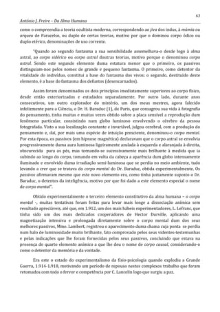 63
António J. Freire – Da Alma Humana
como o compreendia a teoria ocultista moderna, correspondendo ao jiva dos indus, à múmia ou
arqueu de Paracelso, ou duplo de certas teorias, motivo por que o dominou corpo ódico ou
duplo etérico, denominações de uso corrente.
“Quando ao segundo fantasma a sua sensibilidade assemelhava-o desde logo à alma
astral, ao corpo sidérico ou corpo astral doutras teorias, motivo porque o denominou corpo
astral. Sendo este segundo elemento duma estatura menor que o primeiro, os passivos
distinguiam-nos pelos nomes de grande e pequeno fantasma. O primeiro, como detentor da
vitalidade do indivíduo, constitui a base do fantasma dos vivos; o segundo, destituído deste
elemento, é a base do fantasma dos defuntos (desencarnados).
Assim foram denominados os dois princípios imediatamente superiores ao corpo físico,
desde então exteriorizados e estudados separadamente. Por outro lado, durante anos
consecutivos, um outro explorador do mistério, um dos meus mestres, agora falecido
infelizmente para a Ciência, o Dr. H. Baraduc (1), de Paris, que consagrou sua vida à fotografia
do pensamento, tinha muitas e muitas vezes obtido sobre a placa sensível a reprodução dum
fenômeno particular, consistindo num globo luminoso envolvendo o cérebro da pessoa
fotografada. Visto a sua localização constante e invariável, julgou cerebral, com a produção do
pensamento e, daí, por mais uma espécie de intuição presciente, denominou-o corpo mental.
Por esta época, os passivos (em hipnose magnética) declaravam que o corpo astral se envolvia
progressivamente duma aura luminosa ligeiramente azulada à esquerda e alaranjada à direita,
obscurecida para os pés, mas tornando-se sucessivamente mais brilhante à medida que ia
subindo ao longo do corpo, tomando em volta da cabeça a aparência dum globo intensamente
iluminado e envolvido duma irradiação semi-luminosa que se perdia no meio ambiente, tudo
levando a crer que se tratava do corpo mental do Dr. Baraduc, obtida experimentalmente. Os
passivos afirmavam mesmo que este novo elemento era, como tinha justamente suposto o Dr.
Baraduc, o detentos da inteligência, motivo por que foi dado a este elemento especial o nome
de corpo mental”.
Obtido experimentalmente o terceiro elemento constitutivo da alma humana – o corpo
mental -, muitas tentativas foram feitas para levar mais longe a dissociação anímica sem
resultado apreciáveis, até que, em 1.912, um dos mais hábeis experimentadores, L. Lefranc, que
tinha sido um dos mais dedicados cooperadores de Hector Durville, aplicando uma
magnetização intensiva e prolongada diretamente sobre o corpo mental dum dos seus
melhores passivos, Mme. Lambert, registrou o aparecimento duma chama cuja ponta se perdia
num halo de luminosidade muito brilhante, fato comprovado pelos seus videntes-testemunhas
e pelas indicações que lhe foram fornecidas pelos seus passivos, concluindo que estava na
presença do quarto elemento anímico a que lhe deu o nome de corpo causal, considerando-o
como o detentor da memória e da vontade.
Era este o estado do experimentalismo da físio-psicologia quando explodiu a Grande
Guerra, 1.914-1.918, motivando um período de repouso nestes complexos trabalho que foram
retomados com todo o fervor e competência por C. Lancelin logo que surgiu a paz.
 