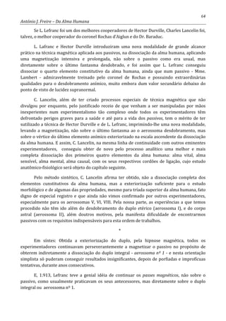 64
António J. Freire – Da Alma Humana
Se L. Lefranc foi um dos melhores cooperadores de Hector Durville, Charles Lancelin foi,
talvez, o melhor cooperador do coronel Rochas d’Aiglun e do Dr. Baraduc.
L. Lafranc e Hector Durville introduziram uma nova modalidade de grande alcance
prático na técnica magnética aplicada aos passivos, na dissociação da alma humana, aplicando
uma magnetização intensiva e prolongada, não sobre o passivo como era usual, mas
diretamente sobre o último fantasma desdobrado, e foi assim que L. Lefranc conseguiu
dissociar o quarto elemento constitutivo da alma humana, ainda que num passivo - Mme.
Lambert - admiravelmente treinado pelo coronel de Rochas e possuindo extraordinárias
qualidades para o desdobramento anímico, muito embora dum valor secundário debaixo do
ponto de visto de lucidez supranormal.
C. Lancelin, além de ter criado processos especiais de técnica magnética que não
divulgou por enquanto, pelo justificado receio de que venham a ser manipuladas por mãos
inexperientes num experimentalismo tão complexo onde todos os experimentadores têm
defrontado perigos graves para a saúde e até para a vida dos passivos, tem o mérito de ter
sutilizado a técnica de Hector Durville e de L. Lefranc, imprimindo-lhe uma nova modalidade,
levando a magnetização, não sobre o último fantasma ao o aerossoma desdobramento, mas
sobre o vértice do último elemento anímico exteriorizado na escala ascendente da dissociação
da alma humana. E assim, C. Lancelin, na mesma linha de continuidade com outros eminentes
experimentadores, conseguiu obter de novo pelo processo analítico uma melhor e mais
completa dissociação dos primeiros quatro elementos da alma humana: alma vital, alma
sensível, alma mental, alma causal, com os seus respectivos cordões de ligação, cujo estudo
anatômico-fisiológico será objeto do capítulo seguinte.
Pelo método sintético, C. Lancelin afirma ter obtido, não a dissociação completa dos
elementos cunstitutivos da alma humana, mas a exteriorização suficiente para o estudo
morfológico e de algumas das propriedades, mesmo para tríada superior da alma humana, fato
digno de especial registro e que ainda não vimos confirmado por outros experimentadores,
especialmente para os aerossomas V, VI, VIII. Pela nossa parte, as experiências a que temos
procedido não têm ido além do desdobramento do duplo etérico (aerossoma I), e do corpo
astral (aerossoma II), além doutros motivos, pela manifesta dificuldade de encontrarmos
passivos com os requisitos indispensáveis para esta ordem de trabalhos.
*
Em síntes: Obtida a exteriorização do duplo, pela hipnose magnética, todos os
experimentadores continuavam perseverantemente a magnetizar o passivo no propósito de
obterem indiretamente a dissociação do duplo integral - aerossoma nº 1 - e nesta orientação
simplista só puderam conseguir resultados insignificantes, depois de porfiadas e improfícuas
tentativas, durante anos consecutivos.
E, 1.913, Lefranc teve a genial idéia de continuar os passes magnéticos, não sobre o
passivo, como usualmente praticavam os seus antecessores, mas diretamente sobre o duplo
integral ou aerossoma nº 1.
 