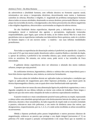 66
António J. Freire – Da Alma Humana
da sobrevivência e finalidade humana, com reflexão decisiva no fremente aspecto social,
orientando-o em novas e inesperadas diretrizes, descortinando mais vastos e luminosos
caminhos às ciências, filosofias e religiões. A magnitude do problema metapsíquico humano
abarca todas as nossas atividades, dominando os nossos destinos, procurando libertar a eterna
psique da escravidão da morte, e desalgemando-a dos falsos preconceitos da ciência negativista
e das religiões dogmáticas, obscurecidas e acorrentadas ao dogma do inferno eterno.
Da alta finalidade destas experiências, depende pois, a delicadeza da técnica e a
envergadura moral e intelectual dos agentes e percipientes, implicando tremendas
responsabilidades, quer legais, quer acima de todas, as de ordem moral. Não há o mais leve
paralelismo com as experiências realizadas nos laboratórios físico-químicos, onde só o cérebro
do homem impera e só um escravo existe - a matéria - nas suas infinitas modalidades
proteiformes.
*
Para todas as experiências de dissociação anímica é preferível, na opinião de c. Lancelin,
a luz azul nº13, que tem menor poder dissolvente sobre a matéria fluídica e eteróide do duplo,
e, apesar de actínica, é preferível à luz vermelha clássica, que, sendo anactínica, exaspera e
irrita os sensitivos. No entanto, em certos casos, pode servir a luz vermelha de fraca
intensidade.
O gabinete destas experiências deve ser silencioso e afastado dos meios ruidosos
urbanos, sempre que seja possível.
Os coeficientes térmicos, higrométrico, elétrico e ozônico têm certa importância para o
bom êxito destas experiências, sem, todavia, as contrariar formalmente.
Para esta ordem de trabalhos devem ser aplicados todas as instruções e condições que
regem as aplicações do magnetismo para obter hipnoses profundas, e que fazem parte da
técnica hipnomagnética clássica, com as quais deve estar familiarizado todo operador.
O passivo deve ter nesse dia uma alimentação ligeira de preferência vegetariana, e com a
digestão completa da sua última refeição ao iniciar esta ordem de trabalhos. Fatos largos e
ligeiros em que não entre seda e despidos de todos os adornos especialmente metálicos.
O passivo instala-se o mais comodamente possível numa poltrona ou maple, repousando
a cabeça sobre uma almofada apropriada que evite deslocamentos laterais da cabeça, por vezes
dolorosos, durante a fase sonambúlica. Ao lado esquerdo do maple onde se encontra instalado
o passivo, colocam-se mais três poltronas, a um metro de distância umas das outras, que
designaremos, respectivamente, por ns. 1, 2, 3, e 4, onde serão recolhidas as almas secundárias
ou aerossomas.
Obtida a hipnose profunda pelos passes longitudinais e outros processo clássicos de
magnetização, ordena-se ao passivo que protege o seu duplo integral (aerossoma nº 1) na
poltrona nº2 onde ocupará a posição correspondente à do corpo físico que se mantém na
 