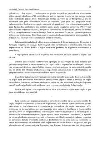 67
António J. Freire – Da Alma Humana
poltrona nº1. Em seguida, continuam-se os passes magnéticos longitudinais, diretamente
sobre o passivo (poltrona nº1), especialmente sobre a cabeça e tronco, até que o duplo esteja
bem condensado, com os traços fisionômicos nítidos, suscetível de ser fotografado, o que se
reconhece quer pela clarividência natural ou hipnótica, quer pelo tato, apalpando muito
delicadamente o duplo, que, nestas circunstância, oferecerá uma certa resistência comparável à
gaze da mais fina contextura. Este contacto com o duplo integral ou aerossoma nº1 deve ser
efetuado com estrema delicadeza, porque vai repercutir-se indiretamente, através do cordão
etérico, na região correspondente do corpo físico ou sacrossoma do passivo, podendo provocar
soluções de continuidade hiperfísica, com pronunciado choque traumático, acompanhado de
todas as suas funestas conseqüências para a vida do sensitivo.
Pela sugestão verbal pode obter-se, em certos casos de longo treinamento do passivo, a
formação completa, em bloco, do duplo integral, e não parcialmente os semifantasma, como nas
experiências do coronel Rochas d’Aiglun com o seu processo de magnetização demorada e
persistente.
A regra geral é a formação à esquerda, pois raríssimos passivos formam o duplo à sua
direita.
Durante esta delicada e interessante operação da dissociação da alma humana por
processos magnéticos, o experimentador vai registrando as impressões sentidas pelo passivo
que nota a aparição duma nuvem fluídica informe, cuja luminosidade vai aumentando à medida
que se afasta dos eflúvios irradiados do corpo físico, condensado-se e individualizando-se
proporcionando à sucessão e continuidade dos passes magnéticos.
Quando se trata dum passivo convenientemente treinado, a operação do desdobramento
do duplo pode provocar-se num minuto. Temos obtido, algumas vezes, a projeção do duplo
integral dum dos nossos melhores médiuns em menos de três minutos de aplicação de passes
magnéticos longitudinais, e, até, ainda que raras vezes, no estado inicial de fascinação.
Sucede, em alguns casos, o passivo levantar-se, pretendendo seguir o seu duplo, o que
deve impedido por mera verbal.
*
Para maioria dos experimentadores, o método de escolha para o desdobramento do
duplo integral é o processo clássico do magnetismo, mas muitos outros processos podem
determinar o desdobramento e exteriorização automática do duplo (aerossoma nº1),
consciente ou inconscientemente: auto-sugestão, sono natural e fisiológico, o êxtase, ruídos
insólitos, dores ou alergias intensas, concentrações intelectuais profundas e abstratas para a
resolução de problemas complexos, alguns agentes físicos e químicos (anestésicos), a ingestão
de várias substâncias vegetais, o período pré-agônico, etc. O ódio, quando levado aos requintes
do paroxismo da luta, provocada, também, o desdobramento da alma humana, explicando-se,
assim, racionalmente, os inúmeros fatos, registrados nos anais de todas as guerras, em que
alguns feridos só sentem muito tardiamente a dor dos seus ferimentos, dor que só aparecerá
 