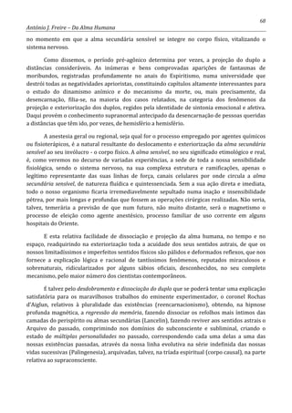 68
António J. Freire – Da Alma Humana
no momento em que a alma secundária sensível se integre no corpo físico, vitalizando o
sistema nervoso.
Como dissemos, o período pré-agônico determina por vezes, a projeção do duplo a
distâncias consideráveis. As inúmeras e bens comprovadas aparições de fantasmas de
moribundos, registradas profundamente no anais do Espiritismo, numa universidade que
destrói todas as negatividades aprioristas, constituindo capítulos altamente interessantes para
o estudo do dinamismo anímico e do mecanismo da morte, ou, mais precisamente, da
desencarnação, filia-se, na maioria dos casos relatados, na categoria dos fenômenos da
projeção e exteriorização dos duplos, regidos pela identidade de sintonia emocional e afetiva.
Daqui provém o conhecimento supranormal antecipado da desencarnação de pessoas queridas
a distâncias que têm ido, por vezes, de hemisfério a hemisfério.
A anestesia geral ou regional, seja qual for o processo empregado por agentes químicos
ou fisioterápicos, é a natural resultante do deslocamento e exteriorização da alma secundária
sensível ao seu invólucro - o corpo físico. A alma sensível, no seu significado etimológico e real,
é, como veremos no decurso de variadas experiências, a sede de toda a nossa sensibilidade
fisiológica, sendo o sistema nervoso, na sua complexa estrutura e ramificações, apenas o
legítimo representante das suas linhas de força, canais celulares por onde circula a alma
secundária sensível, de natureza fluídica e quintessenciada. Sem a sua ação direta e imediata,
todo o nosso organismo ficaria irremediavelmente sepultado numa inação e insensibilidade
pétrea, por mais longas e profundas que fossem as operações cirúrgicas realizadas. Não seria,
talvez, temerária a previsão de que num futuro, não muito distante, será o magnetismo o
processo de eleição como agente anestésico, processo familiar de uso corrente em alguns
hospitais do Oriente.
E esta relativa facilidade de dissociação e projeção da alma humana, no tempo e no
espaço, readquirindo na exteriorização toda a acuidade dos seus sentidos astrais, de que os
nossos limitadíssimos e imperfeitos sentidos físicos são pálidos e deformados reflexos, que nos
fornece a explicação lógica e racional de tantíssimos fenômenos, reputados miraculosos e
sobrenaturais, ridicularizados por alguns sábios oficiais, desconhecidos, no seu completo
mecanismo, pelo maior número dos cientistas contemporâneos.
É talvez pelo desdobramento e dissociação do duplo que se poderá tentar uma explicação
satisfatória para os maravilhosos trabalhos do eminente experimentador, o coronel Rochas
d’Aiglun, relativos à pluralidade das existências (reencarnacionismo), obtendo, na hipnose
profunda magnética, a regressão da memória, fazendo dissociar os refolhos mais íntimos das
camadas do perispírito ou almas secundárias (Lancelin), fazendo reviver aos sentidos astrais o
Arquivo do passado, comprimindo nos domínios do subconsciente e subliminal, criando o
estado de múltiplas personalidades no passado, correspondendo cada uma delas a uma das
nossas existências passadas, através da nossa linha evolutiva na série indefinida das nossas
vidas sucessivas (Palingenesia), arquivadas, talvez, na tríada espiritual (corpo causal), na parte
relativa ao supraconsciente.
 