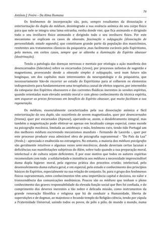 70
António J. Freire – Da Alma Humana
Os fenômenos de incorporação são, pois, sempre resultantes da dissociação e
exteriorização do duplo do médium, desintegrado a sua essência anímica do seu corpo físico
para que nele se integra uma lama estranha, venha donde vier, que fica animando e dirigindo
todo o seu invólucro físico animando e dirigindo todo o seu invólucro físico. Por este
mecanismo se explicam os casos de obsessão, fascinação e subjugação (dissociação de
personalidade, estado segundo), que constituem grande parte da população dos manicômios,
renitentes aos tratamentos clássicos da psiquiatria ,mas facilmente curáveis pelo Espiritismo,
pelo menos, em certos casos, sempre que se obtenha a iluminação do Espírito obsessor
(doutrinação).
Tendo a patologia das doenças nervosas e mentais por etiologia a ação manifesta dos
desencarnados (falecidos) sobre os encarnados (vivos), por processos nefastos de sugestão e
magnetismo, provocando desde a obsessão simples à subjugação, será num futuro não
longínquo, um dos capítulos mais interessantes da neuropatologia e da psiquiatria, que
necessariamente hão-de recorrer ao estudo do Espiritismo para aí colherem os elementos
indispensáveis para fundamentarem uma terapêutica causal de efeitos seguros, por intermédio
da catequese dos Espíritos obsessores e das correntes fluídicas inerentes às sessões espíritas,
quando orientadas num elevado sentido moral e com pleno conhecimento da técnica espírita,
sem esquecer as preces fervorosas em benefício do Espírito obsessor, que muito facilitam a sua
regeneração.
Os médiuns, essencialmente caracterizados pela sua dissociação anímica e fácil
exteriorização do seu duplo, são suscetíveis de serem magnetizados, quer por desencarnados
(transe), quer por encarnados (hipnose), operando-se, assim, o desdobramento integral; mas
também a magnetização pode efetivar-se apenas em localizado campo especial, como sucede
na psicografia mecânica, limitada ao antebraço e mão, fenômeno raro, tendo tido Portugal um
dos melhores médiuns escrevendo mecanismos mundiais - Fernando de Lacerda -, quer por
este processo produzir essa admirável obra de psicografia supranormal - “Do País da Luz”
(4vols.) - apreciada e enaltecida no estrangeiro. No entanto, a maioria dos médiuns psicógrafos
são geralmente intuitivos e algumas vezes semi-mecânicos, donde deveriam certas lacunas e
deficiências nas manifestações subjetivas do Além, sobre tudo quando a sua preparação moral,
intelectual e de cultura sejam deficientes. E por esse motivo que todos os autores espíritas
recomendam com toda a solidariedade e insistência aos médiuns a necessidade imprescindível
duma dupla higiene: moral, pela rigorosa prática dos preceitos cristão; intelectual, pelo
desenvolvimento duma cultura geral, e em especial, pelo estudo e conhecimento dos princípios
básicos do Espíritos, especialmente na sua relação de conjunto. Se, para o grupo dos fenômenos
físicos supranormais, estes conhecimentos têm uma importância capital e decisiva, no valor e
transcendência das comunicações mediúnicas. Poucos são os médiuns que tenham o pleno
conhecimento das graves responsabilidade da elevada função social que lhes foi confiada, e do
cumprimento dos deveres inerentes a tão nobre e delicada missão, como instrumentos da
grande renovação filosófica e religiosa que há de conduzir a Humanidade, liberta de
superstições e de dogmas, ao majestoso e fecundo templo da Religião-ciência, tendo por cúpula
a Fraternidade Universal, unindo todos os povos, de pólo a pólo, de mundo a mundo, numa
 