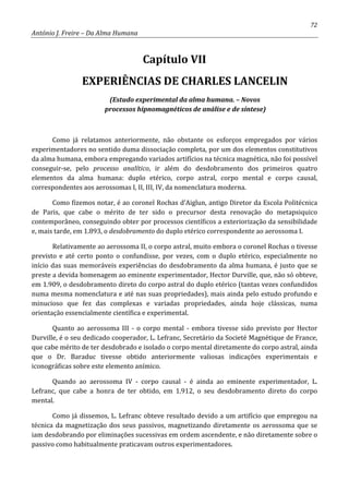 72
António J. Freire – Da Alma Humana
Capítulo VII
EXPERIÊNCIAS DE CHARLES LANCELIN
(Estudo experimental da alma humana. – Novos
processos hipnomagnéticos de análise e de síntese)
Como já relatamos anteriormente, não obstante os esforços empregados por vários
experimentadores no sentido duma dissociação completa, por um dos elementos constitutivos
da alma humana, embora empregando variados artifícios na técnica magnética, não foi possível
conseguir-se, pelo processo analítico, ir além do desdobramento dos primeiros quatro
elementos da alma humana: duplo etérico, corpo astral, corpo mental e corpo causal,
correspondentes aos aerossomas I, II, III, IV, da nomenclatura moderna.
Como fizemos notar, é ao coronel Rochas d’Aiglun, antigo Diretor da Escola Politécnica
de Paris, que cabe o mérito de ter sido o precursor desta renovação do metapsiquico
contemporâneo, conseguindo obter por processos científicos a exteriorização da sensibilidade
e, mais tarde, em 1.893, o desdobramento do duplo etérico correspondente ao aerossoma I.
Relativamente ao aerossoma II, o corpo astral, muito embora o coronel Rochas o tivesse
previsto e até certo ponto o confundisse, por vezes, com o duplo etérico, especialmente no
início das suas memoráveis experiências do desdobramento da alma humana, é justo que se
preste a devida homenagem ao eminente experimentador, Hector Durville, que, não só obteve,
em 1.909, o desdobramento direto do corpo astral do duplo etérico (tantas vezes confundidos
numa mesma nomenclatura e até nas suas propriedades), mais ainda pelo estudo profundo e
minucioso que fez das complexas e variadas propriedades, ainda hoje clássicas, numa
orientação essencialmente científica e experimental.
Quanto ao aerossoma III - o corpo mental - embora tivesse sido previsto por Hector
Durville, é o seu dedicado cooperador, L. Lefranc, Secretário da Societé Magnétique de France,
que cabe mérito de ter desdobrado e isolado o corpo mental diretamente do corpo astral, ainda
que o Dr. Baraduc tivesse obtido anteriormente valiosas indicações experimentais e
iconográficas sobre este elemento anímico.
Quando ao aerossoma IV - corpo causal - é ainda ao eminente experimentador, L.
Lefranc, que cabe a honra de ter obtido, em 1.912, o seu desdobramento direto do corpo
mental.
Como já dissemos, L. Lefranc obteve resultado devido a um artifício que empregou na
técnica da magnetização dos seus passivos, magnetizando diretamente os aerossoma que se
iam desdobrando por eliminações sucessivas em ordem ascendente, e não diretamente sobre o
passivo como habitualmente praticavam outros experimentadores.
 