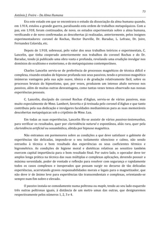 73
António J. Freire – Da Alma Humana
Era este estado em que se encontrava o estudo da dissociação da alma humana quando,
em 1.914, estalou a grande guerra, paralisando esta ordem de trabalhos metapsíquicos. Com a
paz, em 1.918, foram continuados, de novo, os estudos experimentais sobre a alma humana,
verificando e de novo confirmadas as descobertas já realizadas, anteriormente, pelos insignes
experimentadores: coronel de Rochas, Hector Durville, Dr. Baraduc, L. Lefranc, Dr. Joire,
Fernandez Colavida, etc.
Depois de 1.918, sobressai, pelo valor dos seus trabalhos teóricos e experimentais, C.
Lancelin, que tinha cooperado anteriormente nos trabalhos do coronel Rochas e do Dr.
Baraduc, tendo já publicado uma obra vasta e profunda, revelando uma erudição invulgar nos
domínios do ocultismo e esoterismo, e do metapsiquismo contemporâneo.
Charles Lancelin serviu-se de preferência de processos magnéticos de técnica difícil e
complexa, visando estados de hipnose profunda nos seus passivos, tendo o processo magnético
inúmeras vantagens pela sua ação suave, tônica e de gradação relativamente fácil, sobre os
processos brutais do hipnotismo, que, por vezes, produzem um intenso abalo nervoso nos
passivos, além de muitas outras desvantagens, como tantas vezes temos observado nas nossas
experiências pessoais.
C. Lancelin, discípulo do coronel Rochas d’Aiglun, serviu-se de vários passivos, mas
muito especialmente de Mme. Lambert, favorita e já treinada pelo coronel d’Aiglun e que tanto
contribuiu pela sua dedicação e invulgares faculdades medianímicas para as suas memoráveis
descobertas metapsíquicas sob o criptônio de Mme. Lux.
Em todas as suas experiências, Lancelin fêz-se assistir de vários passivos-testemunhas,
para verificar os resultados, quer por clarividência natural e espontânea, aliás rara, quer pela
clarividência artificial ou sonambúlica, obtida por hipnose magnética.
Não entramos em pormenores sobre as condições a que deve satisfazer o gabinete de
experiências tão delicadas, impondo-se o seu isolamento silencioso e calmo, não sendo
estranho à técnica e bom resultado das experiências os seus coeficientes térmico e
higrométrico. As condições de higiene moral e dietéticas relativas ao sensitivo também
exercem capital importância para o bom resultado final. Por outro lado, o operador deve ter
amplos longa prática na técnica das suas múltiplas e complexas aplicações, devendo possuir a
máxima serenidade, poder de vontade e reflexão para resolver com segurança e rapidamente
todos os casos complexos e inesperados que possam surgir no decurso de tão delicadas
experiências, acarretando graves responsabilidades morais e legais para o magnetizador, que
não deve ir de ânimo leve para experiências tão transcendentais e complexas, orientando-se
sempre num fim nobre e elevado.
O passivo instala-se comodamente numa poltrona ou maple, tendo ao seu lado esquerdo
três outras poltronas iguais, à distância de um metro umas das outras, que designaremos
respectivamente pelos números 1, 2, 3 e 4.
 