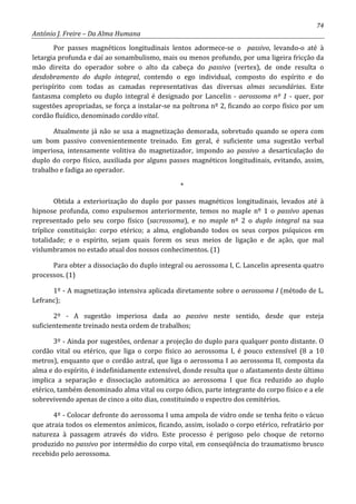 74
António J. Freire – Da Alma Humana
Por passes magnéticos longitudinais lentos adormece-se o passivo, levando-o até à
letargia profunda e daí ao sonambulismo, mais ou menos profundo, por uma ligeira fricção da
mão direita do operador sobre o alto da cabeça do passivo (vertex), de onde resulta o
desdobramento do duplo integral, contendo o ego individual, composto do espírito e do
perispírito com todas as camadas representativas das diversas almas secundárias. Este
fantasma completo ou duplo integral é designado por Lancelin - aerossoma nº 1 - quer, por
sugestões apropriadas, se força a instalar-se na poltrona nº 2, ficando ao corpo físico por um
cordão fluídico, denominado cordão vital.
Atualmente já não se usa a magnetização demorada, sobretudo quando se opera com
um bom passivo convenientemente treinado. Em geral, é suficiente uma sugestão verbal
imperiosa, intensamente volitiva do magnetizador, impondo ao passivo a desarticulação do
duplo do corpo físico, auxiliada por alguns passes magnéticos longitudinais, evitando, assim,
trabalho e fadiga ao operador.
*
Obtida a exteriorização do duplo por passes magnéticos longitudinais, levados até à
hipnose profunda, como expulsemos anteriormente, temos no maple nº 1 o passivo apenas
representado pelo seu corpo físico (sacrossoma), e no maple nº 2 o duplo integral na sua
tríplice constituição: corpo etérico; a alma, englobando todos os seus corpos psíquicos em
totalidade; e o espírito, sejam quais forem os seus meios de ligação e de ação, que mal
vislumbramos no estado atual dos nossos conhecimentos. (1)
Para obter a dissociação do duplo integral ou aerossoma I, C. Lancelin apresenta quatro
processos. (1)
1º - A magnetização intensiva aplicada diretamente sobre o aerossoma I (método de L.
Lefranc);
2º - A sugestão imperiosa dada ao passivo neste sentido, desde que esteja
suficientemente treinado nesta ordem de trabalhos;
3º - Ainda por sugestões, ordenar a projeção do duplo para qualquer ponto distante. O
cordão vital ou etérico, que liga o corpo físico ao aerossoma I, é pouco extensível (8 a 10
metros), enquanto que o cordão astral, que liga o aerossoma I ao aerossoma II, composta da
alma e do espírito, é indefinidamente extensível, donde resulta que o afastamento deste último
implica a separação e dissociação automática ao aerossoma I que fica reduzido ao duplo
etérico, também denominado alma vital ou corpo ódico, parte integrante do corpo físico e a ele
sobrevivendo apenas de cinco a oito dias, constituindo o espectro dos cemitérios.
4º - Colocar defronte do aerossoma I uma ampola de vidro onde se tenha feito o vácuo
que atraia todos os elementos anímicos, ficando, assim, isolado o corpo etérico, refratário por
natureza à passagem através do vidro. Este processo é perigoso pelo choque de retorno
produzido no passivo por intermédio do corpo vital, em conseqüência do traumatismo brusco
recebido pelo aerossoma.
 