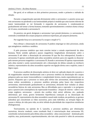 75
António J. Freire – Da Alma Humana
Em geral, só se utilizam os dois primeiros processos, sendo o primeiro o método de
eleição.
Durante a magnetização operada diretamente sobre o aerossoma I, o passivo acusa que
este aerossoma vai perdendo a sua luminosidade própria à medida que uma nuvem informe de
maior luminosidade se vai formando à esquerda do aerossoma I, condensando-se
gradualmente até tomar a forma humana, tomando aproximadamente a estatura duma criança
de 12 anos, constituindo o aerossoma II.
Os passivos, em geral, designam o aerossoma I por grande fantasma, e o aerossoma II,
contendo a totalidade dos corpos psíquicos anímicos-espirituais, por pequeno fantasma.
Por sugestão força-se o aerossoma II a ocupar o maple nº 3.
Para efetuar a dissociação do aerossoma II podem empregar-se dois processos, ainda
que antagônicos: sintético e analítico.
E pelo processo sintético que mais convém iniciar o estudo experimental da alma
humana. Neste sentido aplicam-s passes magnéticos longitudinais diretamente sobre o
aerossoma II até obter a dissociação do aerossoma III que lhe fica sobreponível, ficando o
aerossoma II apenas constituído pela alma secundária sensível, para em seguida se dissociar
pelo mesmo processo magnético o aerossoma IV, ficando o aerossoma III apenas representado
pela alma mental e assim sucessivamente até a dissociação da última camada ou invólucro
anímico, representativo da alma secundária superior em ligação direta com o espírito, como é
lógico supor.
O processo analítico de dissociação anímica só deve ser aplicado depois de o passivo e
do magnetizador estarem familiarizado com o processo sintético da dissociação dos corpos
psíquicos pela sua maior transcendência e complexidade técnica, muito especialmente par ao
passivo. Enquanto que o processo se inicia pela vértice dos aerossomas, desarticulando-os
numa ordem ascendentes, o processo analítico principia pelas bases dos respectivos
aerossomas, exteriorizando gradualmente os aerossomas, deixando ficar isoladas as almas
secundárias básicas de cada aerossoma. Mas as dificuldades para o operador e os perigosos
para o passivo (em conseqüência da repercussão traumática - choque de retorno - sobre o seu
corpo orgânico, sarcossoma - através dos cordões vital, astral, aliforme, etc., podendo
determinar, por vezes, graves ferimentos hiperfísicos) começam já na dissociação do
aerossoma IV, representativo da alma secundária causal onde residem, em potência, os germes
(skandas) que concatenam as vidas sucessivas, para cada indivíduo, na seriação lógica de
causas e efeitos, de vida para vida, na série infinda da pluralidade das respectivas existências
(Palingenesia).
Teoricamente, na opinião de C. Lancelin, o processo analítico, por eliminações
sucessivas, deveria conduzir, como resultado final, à exteriorização dum aerossoma VII,
constituído exclusivamente pela última alma secundária - alma conscencional - dominada pelo
espírito; mas, praticamente, experimentalmente, não tem sido possível ir além do aerossoma
 