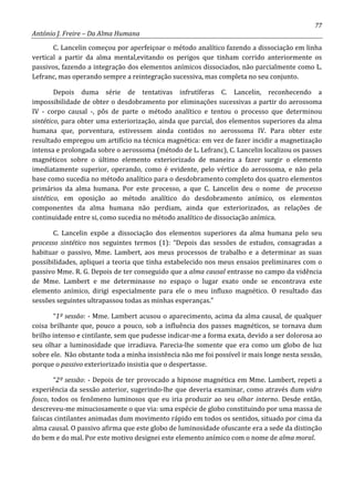 77
António J. Freire – Da Alma Humana
C. Lancelin começou por aperfeiçoar o método analítico fazendo a dissociação em linha
vertical a partir da alma mental,evitando os perigos que tinham corrido anteriormente os
passivos, fazendo a integração dos elementos anímicos dissociados, não parcialmente como L.
Lefranc, mas operando sempre a reintegração sucessiva, mas completa no seu conjunto.
Depois duma série de tentativas infrutíferas C. Lancelin, reconhecendo a
impossibilidade de obter o desdobramento por eliminações sucessivas a partir do aerossoma
IV - corpo causal -, pôs de parte o método analítico e tentou o processo que determinou
sintético, para obter uma exteriorização, ainda que parcial, dos elementos superiores da alma
humana que, porventura, estivessem ainda contidos no aerossoma IV. Para obter este
resultado empregou um artifício na técnica magnética: em vez de fazer incidir a magnetização
intensa e prolongada sobre o aerossoma (método de L. Lefranc), C. Lancelin localizou os passes
magnéticos sobre o último elemento exteriorizado de maneira a fazer surgir o elemento
imediatamente superior, operando, como é evidente, pelo vértice do aerossoma, e não pela
base como sucedia no método analítico para o desdobramento completo dos quatro elementos
primários da alma humana. Por este processo, a que C. Lancelin deu o nome de processo
sintético, em oposição ao método analítico do desdobramento anímico, os elementos
componentes da alma humana não perdiam, ainda que exteriorizados, as relações de
continuidade entre si, como sucedia no método analítico de dissociação anímica.
C. Lancelin expõe a dissociação dos elementos superiores da alma humana pelo seu
processo sintético nos seguintes termos (1): “Depois das sessões de estudos, consagradas a
habituar o passivo, Mme. Lambert, aos meus processos de trabalho e a determinar as suas
possibilidades, apliquei a teoria que tinha estabelecido nos meus ensaios preliminares com o
passivo Mme. R. G. Depois de ter conseguido que a alma causal entrasse no campo da vidência
de Mme. Lambert e me determinasse no espaço o lugar exato onde se encontrava este
elemento anímico, dirigi especialmente para ele o meu influxo magnético. O resultado das
sessões seguintes ultrapassou todas as minhas esperanças.”
“1º sessão: - Mme. Lambert acusou o aparecimento, acima da alma causal, de qualquer
coisa brilhante que, pouco a pouco, sob a influência dos passes magnéticos, se tornava dum
brilho intenso e cintilante, sem que pudesse indicar-me a forma exata, devido a ser dolorosa ao
seu olhar a luminosidade que irradiava. Parecia-lhe somente que era como um globo de luz
sobre ele. Não obstante toda a minha insistência não me foi possível ir mais longe nesta sessão,
porque o passivo exteriorizado insistia que o despertasse.
“2º sessão: - Depois de ter provocado a hipnose magnética em Mme. Lambert, repeti a
experiência da sessão anterior, sugerindo-lhe que deveria examinar, como através dum vidro
fosco, todos os fenômeno luminosos que eu iria produzir ao seu olhar interno. Desde então,
descreveu-me minuciosamente o que via: uma espécie de globo constituindo por uma massa de
faíscas cintilantes animadas dum movimento rápido em todos os sentidos, situado por cima da
alma causal. O passivo afirma que este globo de luminosidade ofuscante era a sede da distinção
do bem e do mal. Por este motivo designei este elemento anímico com o nome de alma moral.
 