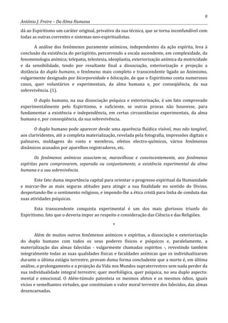 8
António J. Freire – Da Alma Humana
dá ao Espiritismo um caráter original, privativo da sua técnica, que se torna inconfundível com
todas as outras correntes e sistemas neo-espiritualistas.
A análise dos fenômenos puramente anímicos, independentes da ação espírita, leva à
conclusão da existência do perispírito, percorrendo a escala ascendente, em complexidade, da
fenomenologia anímica; telepatia, telestesia, ideoplastia, exteriorização anímica da motricidade
e da sensibilidade, tendo por resultante final a dissociação, exteriorização e projeção a
distância do duplo humano, o fenômeno mais completo e transcendente ligado ao Animismo,
vulgarmente designado por bicorporeidade e bilocação, de que o Espiritismo conta numerosos
casos, quer voluntários e experimentais, da alma humana e, por conseqüência, da sua
sobrevivência. (1).
O duplo humano, na sua dissociação psíquica e exteriorização, é um fato comprovado
experimentalmente pelo Espiritismo, e suficiente, se outras provas não houvesse, para
fundamentar a existência e independência, em certas circunstâncias experimentais, da alma
humana e, por conseqüência, da sua sobrevivência.
O duplo humano pode aparecer desde uma aparência fluídica visível, mas não tangível,
aos clarividentes, até a completa materialização, revelada pela fotografia, impressões digitais e
palmares, moldagens do rosto e membros, efeitos electro-químicos, vários fenômenos
dinâmicos acusados por aparelhos registradores, etc.
Os fenômenos anímicos associam-se, maravilhosa e convincentemente, aos fenômenos
espíritas para comprovarem, separada ou conjuntamente, a existência experimental da alma
humana e a sua sobrevivência.
Este fato duma importância capital para orientar o progresso espiritual da Humanidade
e marcar-lhe as mais seguras atitudes para atingir a sua finalidade no sentido do Divino,
despertando-lhe o sentimento religioso, e impondo-lhe a ética cristã para linha de conduta das
suas atividades psíquicas.
Esta transcendente conquista experimental é um dos mais gloriosos triunfo do
Espiritismo, fato que o deveria impor ao respeito e consideração das Ciência e das Religiões.
*
Além de muitos outros fenômenos anímicos e espíritas, a dissociação e exteriorização
do duplo humano com todos os seus poderes físicos e psíquicos e, paralelamente, a
materialização das almas falecidas - vulgarmente chamadas espíritos -, revestindo também
integralmente todas as suas qualidades físicas e faculdades anímicas que os individualizaram
durante o última estágio terrestre, provam duma forma concludente que a morte é, em última
análise, o prolongamento e a projeção da Vida nos Mundos supraterrestres sem nada perder da
sua individualidade integral terrestre; quer morfológica, quer psíquica, no seu duplo aspecto:
mental e emocional. O Além-túmulo patenteia os mesmos afetos e os mesmos ódios, iguais
vícios e semelhantes virtudes, que constituíam o valor moral terrestre dos falecidos, das almas
desencarnadas.
 