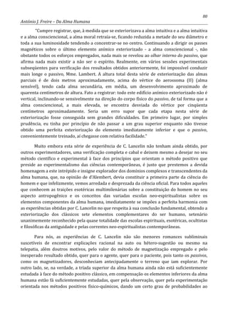 80
António J. Freire – Da Alma Humana
“Cumpre registrar, que, à medida que se exteriorizava a alma intuitiva e a alma intuitiva
e a alma consciencional, a alma moral retraía-se, ficando reduzida a metade do seu diâmetro e
toda a sua luminosidade tendendo a concentrar-se no centro. Continuando a dirigir os passes
magnéticos sobre o último elemento anímico exteriorizado - a alma consciencional -, não
obstante todos os esforços empregados, nada mais se revelou ao olhar interno do passivo, que
afirma nada mais existir a não ser o espírito. Realmente, em vários sessões experimentais
subseqüentes para verificação dos resultados obtidos anteriormente, foi impossível conduzir
mais longe o passivo, Mme. Lambert. A altura total desta série de exteriorização das almas
parciais é de dois metros aproximadamente, acima do vértice do aerossoma (II) (alma
sensível), tendo cada alma secundária, em média, um desenvolvimento aproximado de
quarenta centímetros de altura. Fato a registrar: todo este edifício anímico exteriorizado não é
vertical, inclinando-se sensivelmente na direção do corpo físico do passivo, de tal forma que a
alma consciencional, a mais elevada, se encontra desviada do vértice por cinqüenta
centímetros aproximadamente. Seria um erro supor que cada etapa nesta série de
exteriorização fosse conseguida sem grandes dificuldades. Em primeiro lugar, por simples
prudência, eu tinha por princípio de não passar a um grau superior enquanto não tivesse
obtido uma perfeita exteriorização do elemento imediatamente inferior e que o passivo,
convenientemente treinado, aí chegasse com relativa facilidade.”
Muito embora esta série de experiência de C. Lancelin não tenham ainda obtido, por
outros experimentadores, uma verificação completa e cabal e deixem mesmo a desejar no seu
método científico e experimental à face dos princípios que orientam o método positivo que
preside ao experimentalismo das ciências contemporâneas, é justo que prestemos a devida
homenagem a este intrépido e insigne explorador dos domínios complexos e transcendentes da
alma humana, que, na opinião de d’Alembert, devia constituir a primeira parte da ciência do
homem e que infelizmente, vemos arredada e desprezada da ciência oficial. Para todos aqueles
que conhecem as traições esotéricas multimilenárias sobre a constituição do homem no seu
aspecto antropogênico e os conceitos das variadas escolas neo-espiritualistas sobre os
elementos componentes da alma humana, imediatamente se impões a perfeita harmonia com
as experiências obtidas por C. Lancelin no que respeita à sua conclusão fundamental, obtendo a
exteriorização dos clássicos sete elementos complementares do ser humano, setenário
unanimemente reconhecido pela quase totalidade das escolas espirituais, esotéricas, ocultistas
e filosóficas da antiguidade e pelas correntes neo-espiritualistas contemporâneas.
Para nós, as experiências de C. Lancelin não são menores romances subliminais
suscetíveis de encontrar explicações racional na auto ou hétero-sugestão ou mesmo na
telepatia, além doutros motivos, pelo valor do método de magnetização empregado e pelo
inesperado resultado obtido, quer para o agente, quer para o paciente, pois tanto os passivos,
como os magnetizadores, desconheciam antecipadamente o terreno que iam explorar. Por
outro lado, se, na verdade, a tríada superior da alma humana ainda não está suficientemente
estudada à face do método positivo clássico, em compensação os elementos inferiores da alma
humana estão fá suficientemente estudadas, quer pela observação, quer pela experimentação
orientada nos métodos positivos físico-químicos, dando um certo grau de probabilidades ao
 