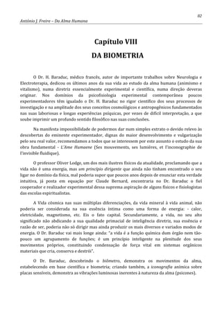 82
António J. Freire – Da Alma Humana
Capítulo VIII
DA BIOMETRIA
O Dr. H. Baraduc, médico francês, autor de importante trabalhos sobre Neurologia e
Electroterapia, dedicou os últimos anos da sua vida ao estudo da alma humana (animismo e
vitalismo), numa diretriz essencialmente experimental e científica, numa direção deveras
originar. Nos domínios da psicofisiologia experimental contemporânea poucos
experimentadores têm igualado o Dr. H. Baraduc no rigor científico dos seus processos de
investigação e na amplitude dos seus conceitos cosmológicos e antropogênicos fundamentados
nas suas laboriosas e longas experiências psíquicas, por vezes de difícil interpretação, a que
soube imprimir um profundo sentido filosófico nas suas conclusões.
Na manifesta impossibilidade de podermos dar num simples extrato o devido relevo às
descobertas do eminente experimentador, dignas do maior desenvolvimento e vulgarização
pelo seu real valor, recomendamos a todos que se interessem por este assunto o estudo da sua
obra fundamental - L’Ame Humaene (Ses mouvements, ses lumiéres, et I’inconographie de
I’invisible fluidique).
O professor Oliver Lodge, um dos mais ilustres físicos da atualidade, proclamando que a
vida não é uma energia, mas um princípio dirigente que ainda não tinham encontrado o seu
ligar no domínio da física, mal poderia supor que poucos anos depois de enunciar esta verdade
intuitiva, já posta em equação por Claude Bernard, encontraria no Dr. Baraduc o fiel
cooperador e realizador experimental dessa suprema aspiração de alguns físicos e fisiologistas
das escolas espiritualistas.
A Vida cósmica nas suas múltiplas diferenciações, da vida mineral à vida animal, não
poderia ser considerada na sua essência íntima como uma forma de energia: - calor,
eletricidade, magnetismo, etc. Eis o fato capital. Secundariamente, a vida, no seu alto
significado não abdicando a sua qualidade primacial de inteligência diretriz, sua essência e
razão de ser, poderia não só dirigir mas ainda produzir os mais diversos e variados modos de
energia. O Dr. Baraduc vai mais longe ainda: “a vida é a função química dum órgão nem tão-
pouco um agrupamento de funções; é um princípio inteligente na plenitude dos seus
movimentos próprios, constituindo condensação de força vital em sistemas orgânicos
materiais que cria, conserva e destrói”.
O Dr. Baraduc, descobrindo o biômetro, demonstra os movimentos da alma,
estabelecendo em base científica e biometria; criando também, a iconografia anímica sobre
placas sensíveis, demonstra as vibrações luminosas inerentes à natureza da alma (psicones).
 