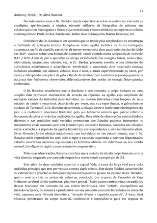 83
António J. Freire – Da Alma Humana
Durante muitos anos, o Dr. Baraduc repete experiências sobre experiências, variando as
condições, aperfeiçoando a técnica, obtendo milhares de fotografias de psícones em
colaboração com fisiologistas e físicos cuja mentalidade e honorabilidade se impõem na ciência
contemporânea: Profs. Richet, Narkiewier, Iodko, Guerra Junqueiro, Marius Decrespe, etc.
O biômetro do Dr. Baraduc é um aparelho que se impõe pela simplicidade de construção
e facilidade de aplicação técnica. Compões-se duma agulha metálica de forma losânguica
suspensa a um fio de algodão, suscetível de mover-se em volta dum quadrante circular dividido
em 360º, assente sobre uma bobina de Rumkorff, o todo contido numa campânula de vidro de
0,10 / 0,20. A fim de pôr o aparelho ao abrigo da influência das energias físicas, como calor,
eletricidade, magnetismo telúrico, etc., o Dr. Barduc procurou revestir o seu biômetro de
substâncias adiatérmicas e adiaelétricas, envolvendo a campânula dum quádrupla couraça
isoladora constituía por alúmen, colódio, mica e seda, e ainda experimentando no vazio, por
vezes, e interpondo uma placa de gelo a fim de determinar com a máxima segurança possível a
natureza dos fenômenos observados, diferenciando-os dos modos de energia físico-química
conhecidos.
O Dr. Baraduc reconheceu que, a distância e sem contacto, o corpo humano ou uma
simples mão provocam movimentos de atração ou repulsão na agulha cuja amplitude de
oscilação variava da indivíduo para indivíduo, no mesmo indivíduo como funções de seus
estados de saúde e emocional. Associando por vezes, nas sua experiências, o galvanômetro
cutâneo de Tarkanoff, o Dr. Baraduc determinou a relação entre o coeficiente electrogênico da
pele e o coeficiente emocional traduzido pelo seu biômetro anímico que parece refletir a
fisionomia da alma através das oscilações da agulha. Uma série de observações com indivíduos
diversos e nas condições mais variadas permitiram que Baraduc pudesse interpretar os
movimentos vitais acusados pelo seu biômetro por dezessete fórmulas, baseadas nas relações
entre a atração e a repulsão da agulha biométrica, correspondentes a sete movimentos vitais.
Estas fórmulas foram obtidas inicialmente com indivíduos no seu estado normal, mas o Dr.
Baraduc pôde reproduzir-las com todo o rigor e exatidão, sugerindo a passivos hipnotizados
estados emocionais anímicos equivalentes às fórmulas obtidas em indivíduos no seu estado
normal, fato digno de registro como elemento comprovativo.
Pelas suas observações, Baraduc concluiu que a metade direita do corpo humano atrai a
vida cósmica, enquanto que a metade esquerda a repete sendo a proporção de 3:1.
Este ativo de duas unidades constitui o capital Vida, a soma da força vital para cada
indivíduo princípio que tem por veículo o nosso duplo etérico. Este duplo fluídico, suscetível de
se exteriorizar e projetar-se dum passivo para outro passivo, possui, na opinião do Dr. Baraduc,
quatro centros vitais ou potenciais anímicos, associação dos arqueus de Paracelso de Vam
Helmont: cerebral cárdio-pulmonar, gástrico e genital. “Estes quatro centros vitais secundários
devem funcionar em uníssono na sua ordem hierárquica, sem “deficit”, desequilíbrio ou
invasão recíproca, de maneira a produzirem no seu conjunto uma nota harmônica no concerto
vital, expressa pela fórmula biométrica: “atração direita = repulsão esquerda”. A força vital
cósmica, penetrando no corpo material, condensa-se e especializa-se para em seguida se
 