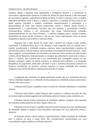 84
António J. Freire – Da Alma Humana
tonalizar, dando a impulsão vital, imprimindo a inteligência diretriz e o movimento às
concreções e aglomerações químicos, à colônia de células do corpo humano, a esta hierarquia
de consciência, segundo a experiência de Maine de Biran. A saúde e a doença, a dor e a alegria,
imprimem oscilações entre o fluxo e o refluxo, a absorção e a repulsão da força vital no seu
duplo aspecto: psicódica e psóbica, traduzindo respectivamente a assimilação e a
desassimilação da força vital cósmica onipresente, eterna e infinita, donde deveria o
pandinamismo e o panvitalismo, conceitos que vão dominar o pensamento científico
contemporâneo, embora o seu mecanismo não esteja suficientemente estudado,
independentemente da sua Causa Primária - a máxima incógnita para o espírito humano,
inabordável no nosso estado evolutivo a não ser por meras especulações, mais ou menos
imaginativas, quanto à sua essência e natureza íntima.
Enquanto que o lado direito do corpo vital é atrativo em relação à vida cósmica
exprimindo a vitalidade física, para o Dr. Baraduc o lado esquerdo está em relação com o
espírito manifestando a vitalidade psíquica, expressa numa espontaneidade complexa de
movimentos cíclicos, indo da matéria, numa harmônica correlação do ternário humano - corpo,
vida, e espírito - correspondentes aos três planos do Universo: físico, astral ou de vida cósmica
e divino, donde dimanam, respectivamente, as energias que alimentam e conservam o corpo, a
alma e o espírito. Este conceito tem a sua confirmação pelo iconografia anímica em que
Baraduc conseguiu captar em placas sensíveis as anímulas-vidas-celulares e as projeções
fotográficas do psiquêxtase, afirmando com Kant e Cyon a existência dos planos anímicos no
Universo, correlativos ao ternário, conceito expresso na quase totalidade dos sistemas
religiosos e das escolas filosóficas espiritualistas de todos os tempos.
*
A amplitude das oscilações da agulha biométrica traduz não só o coeficiente da força
vital ou vitalidade orgânica e o coeficiente da força psíquica ou vitalidade psíquica, mas ainda a
relação entre uma e outra.
A fórmula O/O traduz o equilíbrio entre a tensão da vitalidade individual e a vitalidade
cósmica.
A fórmula at/at indica a dupla fraqueza vital e psíquica, e, debaixo do ponto de vista
emocional, implica estados negativos de constituição anímica: tristeza, temor, desalento, etc.
A fórmula rep/rep traduz exuberância de vitalidade orgânica e psíquica com expansão
dos variados estados positivos de alma: alegria, cólera, etc.
A fórmula at5/rep5 traduz o equilíbrio ideal do ternário humano nas suas manifestações
de vitalidade orgânica e psíquica numa harmônica hierarquia dos seus potenciais morais e
anímicos.
As fórmulas at/rep e rep/at indicam, respectivamente, a dupla circulação de vitalidade
para o espírito ou para o corpo físico. Nas convalescenças caracterizadas por uma
reconstituição orgânica obtém-se a fórmula rep5/at10.
 