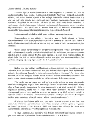 90
António J. Freire – Da Alma Humana
“Passemos agora à corrente intermediária entre o operador e o invisível, corrente na
qual está situado a chapa sensível combinada à eletricidade. A corrente é composta dum vento
elétrico, dum estado anímico especial e dum esforço de vontade atrativo ou repulsivo. E a
corrente eletro-odo-psíquica que é necessário saber produzir e combinar a fim de obter, em
conjunção, as grafias da eletricidade, do nosso od vital e do nosso psicob voluntário. E
combinando estas três luzes que se obtém sobre a chapa sensível uma quarta luz que se origina
espontaneamente. E sobre tudo uma luz anímica sobre outra luz da mesma natureza que se
podem obter as mais maravilhosas grafias psíquicas com ensinava G. Maxwell.
“Muitas vezes a eletricidade é inútil, sendo suficiente a respiração anímica.
“Empregando-se a eletricidade, é necessário que o fluido elétrico se digira
completamente no fluido ódico, operando-se uma fusão eletro-vital e volitiva. Desta forma, o
fluido elétrico não se grafa, obtendo-se somente as grafias da força vital e outras manifestações
anímicas.
“O êxito destas experiências pode ser prejudicado pela falta de fusão eletro-vital, por
más condições cósmicas, pelas insuficiências das disposições anímicas do operador que exigem
recolhimento e tensão volitiva. Nestes casos, apenas se podem obter formas gráficas de
eletricidade com mais ou menos aglomerados ódicos sem que a alma se tenha manifestações
graficamente por projeções própria ou atração de forças cósmicas”.
.............................................................................................................................................................................................
“A alma, esse fogo invisível que Hipócrates designava enormon, essa chama intensa que
Zoroastro mais justamente denominava Luz viva, manifestando-se pelos seus movimentos
próprios (biometria) e pela sua força luminosa íntima e intrínseca (icnografia). Para obter estes
efeitos é necessário um grau mais ou menos marcado de determinismo espontâneo da sua
parte, porque estamos em presença de forças intelectuais e não de forças mecânicas.
“Pela tensão elétrica (sopro elétrico) ou pela tensão volitiva ou ainda pela tensão
emocional consegue-se projetar sobre uma chapa sensível as vibrações emanadas da nossa
alma e força psíquica proveniente do nosso pensamento e até atrair do exterior vitais e
espirituais cósmicas, desde que se saiba atrair esses elementos da Vida Universal
simpneumaticamente, numa perfeita harmonia de desejos e de ideal, sabendo induzir a
corrente psico-odo-fluídica que a chapa sensível registra no seu trajeto pela criação de imagens
fluídico-vitais modeladas pelo espírito sobre a força vital anímica (psícones).
“O espírito manifesta-se pela alma, sua forma anímica luminosa - seu sinal, sua
assinatura. Esta forma objetivada atesta e especifica a presença, a virtude, o grau de progresso
de espírito que a alma reveste. Donde se conclui que, quando mais luminosa for a alma, mais
evolucionada é o espírito que reveste e representa objetivamente”.
Foi longa a transição, mas necessária para definir o pensamento desse ilustre pioneiro e
precursor do estudo experimental das Radiações humanas - o Dr. H. Baraduc.
 