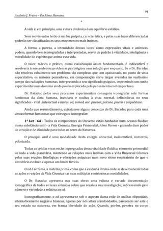 91
António J. Freire – Da Alma Humana
*
A vida é, em princípio, uma rutura dinâmica dum equilíbrio estático.
Seus movimentos terão a sua luz própria, característica, e pelas suas luzes diferenciadas
poderão ser classificadas os seus movimentos mais íntimos.
A forma, a pureza, a intensidade dessas luzes, como expressões vitais e anímicas,
podem, quando bem iconografadas e interpretadas, servir de padrão à vitalidade, inteligência e
moralidade do espírito que anima essa vida.
O valor, teórico e prático, duma classificação assim fundamentada, é indiscutível e
revolveria transcendentes problemas psicológicos sem solução por enquanto. Se o Dr. Baraduc
não resolveu cabalmente um problema tão complexo, que tem apaixonado, no ponto de vista
especulativo, os maiores pensadores, em compensação abriu largas avenidas no vastíssimo
campo das radiações humanas, interpretando o seu significado psíquico, imprimindo um cunho
experimental num domínio ainda pouco explorado pelo pensamento contemporâneo.
Dr. Baraduc pelos seus processos experimentais conseguiu iconografar sete formas
luminosas da alma humana, invisíveis e ocultas à vista normal, definindo-as no seus
significados - vital , intelectual e moral: od, somod, aor, psicaor, psícone, psicob e psiquêxtase.
Ainda que resumidamente, extratamos alguns conceitos do Dr. Baraduc para cada uma
destas formas luminosas que conseguiu iconografar:
1º Luz - Od - Todos os componentes do Universo estão banhados num oceano fluídico
duma substância sutil - a Vida Cósmica, Energia Primordial, Alma Parens - gozando dum poder
de atração e de afinidade para todos os seres da Natureza.
O princípio vital é uma modalidade desta energia universal, indestrutível, instintiva,
polarizada.
Todas as células vivas estão impregnadas dessa vitalidade fluídica, elemento primordial
de toda a vida planetária, mantendo as relações mais íntimas com a Vida Universal Cósmica
pelas suas reações fisiológicas e vibrações psíquicas num novo ritmo respiratório de que o
envoltório cutâneo é apenas um limite fictício.
O od é o trama, a matéria prima, como que a essência íntima onde se desenvolvem todas
as ações e reações da Vida Cósmica nas suas múltiplas e misteriosas modalidades.
O Dr. Baraduc apresenta nas suas obras uma valiosa e variada documentação
iconográfica de todas as luzes anímicas sobre que recaiu a sua investigação, sobressaindo pelo
número e variedade a relativa ao od.
Iconograficamente, o od apresenta-se sob o aspecto duma rede de malhas elipsoidais,
alternativamente negras e brancas, ligadas por nós vitais arredondados, parecendo ser este o
seu estado na natureza, em franca liberdade de ação. Quando, porém, penetra no corpo
 
