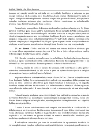 92
António J. Freire – Da Alma Humana
humano por atração biométrica solicitada por necessidade fisiológicas e psíquicas, ou por
esforço volitivo, o od despolariza-se se transformando em colunas e fachas coesivas para em
seguida se segmentarem em goteletas, tomando o aspecto de grumos de tapioca, e de pequenas
esférulas luminosas animadas dum movimento elíptico, constituindo as anímulas-vida,
primeira etapa da individualização do od cósmico.
Os resultados iconográficos de Baraduc, confirmado experimentalmente pelo Dr. Adam,
parecem confirmar que a tensão volitiva num instante desejo captação da Vida cósmica, assim
como os estados afetivos determinados pelo altruísmo, provocam a atração e absorção do od
cósmico independentemente das necessidades fisiológicas. E, pelo menos, a conclusão a que
chegamos comparando esses trabalhos iconográficos. Por outro lado, julgamos encontrar nesta
hipótese a explicação da longa vida alcançada por alguns magnetizadores, acompanhada duma
vitalidade juvenil quando animados dum alto espírito de desinteresse e de benemerência.
2º Luz - Somod - Toda a matéria está imersa num oceano fluídico e vivificada por
correntes ódicas, expressão da energia inerente à Vida Una e Universal que anima e modela
todos os corpos da natureza, da Divina Criação.
O Dr. Baraduc considera o somod como o corpo fluídico, o duplo vivo luminoso do corpo
material, o agente intermediário entre a vida cósmica detentora da energia primordial - o od
universal - e a vida personificada dos seres para cada existência individualizada.
O somod, através de todos os reinos da natureza, está subordinado à alma-germe-
intelectiva, independentemente do seu estado e grau de espiritualidade que só é atingido
plenamente no Homem perfeito (Homem Crístico).
Arquiteturado num trama reticulado e especializado da Vida Cósmica, o somod humano
é um duplicado fluídico do organismo corpóreo onde circula a energia da Vida universal que
aspira do meio ambiente atmosférico para depois tonalizar a humanizar, e, em seguida,
distribuir a esses milhares de microzimas - as anímulas-vidas - almas das células orgânicas,
como alimento indispensável à sua existência vegetativa complementar da sua alimentação
normal.
Fisiologicamente, ainda que numa concepção eteróide ou fluídica, o somod, no seu duplo
movimento biométrico de assimilação e desassimilação da energia vital cósmica, exerce três
funções hiperfisiológicas: inspiração ódica, tonalização ódica correspondendo a esta digestão
fluídica, a expiração óbica.
O somod é, assim, simultaneamente um receptor, um acumulador e transformador da
Vida Cósmica, e um transmissor da vida cósmica humanizada. E nesta última propriedade que
reside a faculdade curativa do fluido dos magnetizadores cujo efeito terapêutico é da mais alta
importância na tratamento de grande número de doenças consideradas incuráveis pela
medicina, especialmente algumas doenças nervosas.
À rede celular conjuntiva, que serve de sustentáculo e de agrupamento às células do
corpo orgânico onde circulam os líquidos nutritivos fisiológicos, corresponde, paralelamente o
 