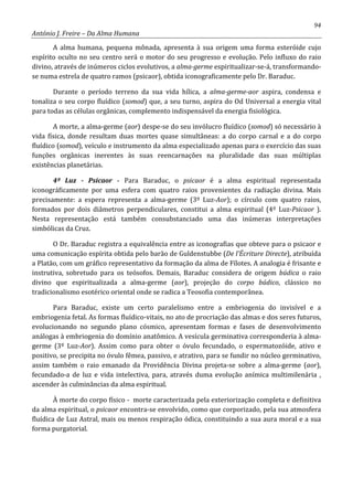 94
António J. Freire – Da Alma Humana
A alma humana, pequena mônada, apresenta à sua origem uma forma esteróide cujo
espírito oculto no seu centro será o motor do seu progresso e evolução. Pelo influxo do raio
divino, através de inúmeros ciclos evolutivos, a alma-germe espiritualizar-se-á, transformando-
se numa estrela de quatro ramos (psicaor), obtida iconograficamente pelo Dr. Baraduc.
Durante o período terreno da sua vida hílica, a alma-germe-aor aspira, condensa e
tonaliza o seu corpo fluídico (somod) que, a seu turno, aspira do Od Universal a energia vital
para todas as células orgânicas, complemento indispensável da energia fisiológica.
A morte, a alma-germe (aor) despe-se do seu invólucro fluídico (somod) só necessário à
vida física, donde resultam duas mortes quase simultâneas: a do corpo carnal e a do corpo
fluídico (somod), veículo e instrumento da alma especializado apenas para o exercício das suas
funções orgânicas inerentes às suas reencarnações na pluralidade das suas múltiplas
existências planetárias.
4º Luz - Psicaor - Para Baraduc, o psicaor é a alma espiritual representada
iconográficamente por uma esfera com quatro raios provenientes da radiação divina. Mais
precisamente: a espera representa a alma-germe (3º Luz-Aor); o círculo com quatro raios,
formados por dois diâmetros perpendiculares, constitui a alma espiritual (4º Luz-Psicaor ).
Nesta representação está também consubstanciado uma das inúmeras interpretações
simbólicas da Cruz.
O Dr. Baraduc registra a equivalência entre as iconografias que obteve para o psicaor e
uma comunicação espírita obtida pelo barão de Guldenstubbe (De l’Écriture Directe), atribuída
a Platão, com um gráfico representativo da formação da alma de Fílotes. A analogia é frisante e
instrutiva, sobretudo para os teósofos. Demais, Baraduc considera de origem búdica o raio
divino que espiritualizada a alma-germe (aor), projeção do corpo búdico, clássico no
tradicionalismo esotérico oriental onde se radica a Teosofia contemporânea.
Para Baraduc, existe um certo paralelismo entre a embriogenia do invisível e a
embriogenia fetal. As formas fluídico-vitais, no ato de procriação das almas e dos seres futuros,
evolucionando no segundo plano cósmico, apresentam formas e fases de desenvolvimento
análogas à embriogenia do domínio anatômico. A vesícula germinativa corresponderia à alma-
germe (3º Luz-Aor). Assim como para obter o óvulo fecundado, o espermatozóide, ativo e
positivo, se precipita no óvulo fêmea, passivo, e atrativo, para se fundir no núcleo germinativo,
assim também o raio emanado da Providência Divina projeta-se sobre a alma-germe (aor),
fecundado-a de luz e vida intelectiva, para, através duma evolução anímica multimilenária ,
ascender às culminâncias da alma espiritual.
À morte do corpo físico - morte caracterizada pela exteriorização completa e definitiva
da alma espiritual, o psicaor encontra-se envolvido, como que corporizado, pela sua atmosfera
fluídica de Luz Astral, mais ou menos respiração ódica, constituindo a sua aura moral e a sua
forma purgatorial.
 