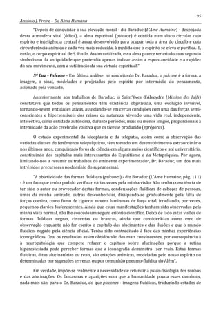 95
António J. Freire – Da Alma Humana
“Depois de conquistar a sua elevação moral - diz Baraduc (L’Ame Humaine) - despojada
desta atmosfera vital (ódica), a alma espiritual (psicaor) é contida num disco circular cujo
espírito e inteligência central é assaz desenvolvido para ocupar toda a área do círculo e cuja
circunferência anímica é cada vez mais reduzida, à medida que o espírito se eleva e purifica. E,
então, o corpo espiritual de S. Paulo. Assim sutilizada, esta alma parece ter criado asas segundo
simbolismo da antiguidade que pretendia apenas indicar assim a espontaneidade e a rapidez
do seu movimento, com a sutilização da sua virtude espiritual.”
5º Luz - Psícone - Em última análise, no conceito do Dr. Baraduc, o psícone é a forma, a
imagem, o sinal, modelados e projetados pelo espírito por intermédio do pensamento,
acionado pela vontade.
Anteriormente aos trabalhos de Baraduc, já Saint’Yves d’Alveydre (Mission des Juifs)
constatava que todos os pensamentos têm existência objetivada, uma evolução invisível,
tornando-se em entidades ativas, associando-se em certas condições com uma das forças semi-
conscientes e hipersensíveis dos reinos da natureza, vivendo uma vida real, independente,
intelectiva, como entidade autônoma, durante períodos, mais ou menos longos, proporcionais à
intensidade da ação cerebral e volitiva que os tivesse produzido (egrégoras).
O estudo experimental da ideoplastia e da telepatia, assim como a observação das
variadas classes de fenômenos telepsíquicos, têm tomado um desenvolvimento extraordinário
nos últimos anos, conquistado foros de ciência em alguns meios científicos e até universitário,
constituindo dos capítulos mais interessantes do Espiritismo e da Metapsíquica. Por agora,
limitando-nos a resumir os trabalhos do eminente experimentador, Dr. Baraduc, um dos mais
intrépidos precursores no domínio do supranormal.
“A objetividade das formas fluídicas (psícones) - diz Baraduc (L’Ame Humaine, pág. 111)
- é um fato que tenho podido verificar várias vezes pela minha visão. Não tenho consciência de
ter sido o autor ou provocador destas formas, condensações fluídicas de cabeças de pessoas,
umas da minha amizade, outras desconhecidas, dissipando-se gradualmente pela falta de
forças coesiva, como fumo de cigarro; nuvens luminosas de força vital, irradiando, por vezes,
pequenos clarões fosforescentes. Ainda que estas manifestações tenham sido observadas pela
minha vista normal, não lhe concedo um seguro critério científico. Deixo de lado estas visões de
formas fluídicas negras, cinzentas ou brancas, ainda que considerá-las como erro de
observação enquanto não for escrito o capítulo das alucinantes e das ilusões e que o mundo
fluídico, negado pela ciência oficial. Tenha sido contraditado à face das minhas experiências
iconográficas. Ora, os resultados assim obtidos são dos mais convincentes, por consequência á
à neuropatologia que compete refazer o capítulo sobre alucinações porque a retina
hiperestesiada pode perceber formas que a iconografia demonstra ser reais. Estas formas
fluídicas, ditas alucinatórias ou reais, são criações anímicas, modeladas pelo nosso espírito ou
determinadas por sugestões terrenas ou por comunhão pneumo-fluídica do Além”.
Em verdade, impõe-se realmente a necessidade de refundir a psico-fisiologia dos sonhos
e das alucinações. Os fantasmas e aparições com que a humanidade povoa esses domínios,
nada mais são, para o Dr. Baraduc, do que psícones - imagens fluídicas, traduzindo estados de
 