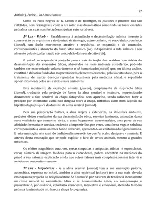 97
António J. Freire – Da Alma Humana
Como os raios negros de G. Lebon e de Roentgen, os psícones e psícobes não são
refletidos, nem refrangíveis, como a luz solar, mas diasomáticos como todas as luzes emitidas
pela alma nas suas manifestações psíquicas exteriorizáveis.
5º Luz - Psicob - Paralelamente à assimilação e desassimilação química inerente à
conservação do organismo e do domínio da fisiologia, existe também, no corpo fluídico anímico
(somod), um duplo movimento atrativo e repulsiva, de expansão e de contração,
correspondentes à absorção do fluido vital cósmico (od) indispensável à vida anímica e seu
alimento psíquico, alternando com a expulsão dos seus detritos (ob).
O psicob corresponde à projeção para a exteriorização dos resíduos excretórios da
desassimilação dos elementos ódicos, absorvidos no meio ambiente atmosférico, podendo
também ser exteriorizado voluntariamente o od humanizado (psicob) que, em última análise,
constitui o debatido fluido dos magnetizadores, elementos essencial, pela sua vitalidade, para o
tratamento de muitas doenças reputadas incuráveis pela medicina oficial, e repudiado
apriorísticamente pelos seus sábios mais eminentes.
Este movimento de expiração anímica (psicob), complemento da inspiração ódica
(somod), traduz-se pela projeção de ícones da alma sensível e instintiva, impressionado
diretamente a face sensível da chapa fotográfica, sem aparelho, sendo suficiente fazer a
projeção por intermédio duma mão dirigida sobre a chapa. Entramos assim num capítulo da
hiperfisiologia psíquica do domínio da alma sensível (somod).
Pela sua perspiração fluídica, a alma projeta e exterioriza, na atmosfera ambiente,
produtos óbicos resultantes da sua desassimilação óbica, escórias luminosas, animadas duma
certa vitalidade que comunica ainda, a estes fragmentos excrementícios, uma parte da sua
afinidade formativa e coesiva, tendendo a imprimir-lhe, por vezes, uma forma vaga e nebulosa
correspondente à forma anímica donde deveriam, apresentado os contornos da figura humana.
E esta emanação, este expir do tradicionalismo esotérico que Paracelso designava - a múmia. E
através desta emanação que se pode explicar o faro de certos animais, mesmo a grandes
distâncias.
Os efeitos magnéticos curativos, certas simpatias e antipatias súbitas e espontâneas,
certos número de imagem fluídicas para o clarividente, podem encontrar na mecânica do
psicob a sua natureza explicação, ainda que outros fatores mais complexos possam intervir e
associar-se concomitantemente.
7º Luz - Psiquêxtase - Se a alma sensível (somod) tem a sua emanação própria,
automática, expressa no psicob, também a alma espiritual (psicaor) tem a sua mais elevada
emanação na projeção do seu psiquêxtase. Se o somod é, por natureza de tendência inconsciente
no ritmo natural de assimilação ódica e de desassimilação óbica, em compensação o
psiquêxtase é, por essência, voluntário consciente, intelectivo e emocional, afetando também
pela sua luminosidade intrínseca a chapa foto-química.
 