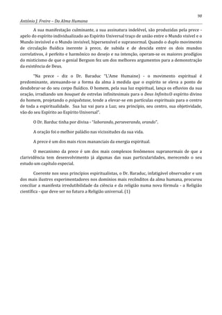 98
António J. Freire – Da Alma Humana
A sua manifestação culminante, a sua assinatura indelével, são produzidas pela prece -
apelo do espírito individualizado ao Espírito Universal traço de união entre o Mundo visível e o
Mundo invisível e o Mundo invisível, hipersensível e supranormal. Quando o duplo movimento
de circulação fluídica inerente à prece, de subida e de descida entre os dois mundos
correlativos, é perfeito e harmônico no desejo e na intenção, operam-se os maiores prodígios
do misticismo de que o genial Bergson fez um dos melhores argumentos para a demonstração
da existência de Deus.
“Na prece - diz o Dr. Baraduc “L’Ame Humaine) - o movimento espiritual é
predominante, atenuando-se a forma da alma à medida que o espírito se eleva a ponto de
desdobrar-se do seu corpo fluídico. O homem, pela sua luz espiritual, lança os efluvios da sua
oração, irradiando um bouquet de estrelas infinitesimais para o Deus Infinito.O espírito divino
do homem, projetando o psiquêxtase, tende a elevar-se em partículas espirituais para o centro
de toda a espiritualidade. Sua luz vai para a Luz; seu princípio, seu centro, sua objetividade,
vão do seu Espírito ao Espírito Universal”.
O Dr. Barduc tinha por divisa - “laborando, perseverando, orando”.
A oração foi o melhor paládio nas vicissitudes da sua vida.
A prece é um dos mais ricos mananciais da energia espiritual.
O mecanismo da prece é um dos mais complexos fenômenos supranormais de que a
clarividência tem desenvolvimento já algumas das suas particularidades, merecendo o seu
estudo um capítulo especial.
Coerente nos seus princípios espiritualistas, o Dr. Baraduc, infatigável observador e um
dos mais ilustres experimentadores nos domínios mais recônditos da alma humana, procurou
conciliar a manifesta irredutibilidade da ciência e da religião numa nova fórmula - a Religião
científica - que deve ser no futuro a Religião universal. (1)
 