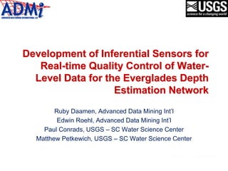 Development of Inferential Sensors for
Real-time Quality Control of Water-
Level Data for the Everglades Depth
Estimation Network
Ruby Daamen, Advanced Data Mining Int’l
Edwin Roehl, Advanced Data Mining Int’l
Paul Conrads, USGS – SC Water Science Center
Matthew Petkewich, USGS – SC Water Science Center
 