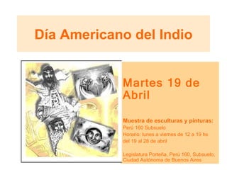 Día Americano del Indio Martes 19 de Abril Muestra de esculturas y pinturas: Perú 160 Subsuelo Horario: lunes a viernes de 12 a 19 hs del 19 al 28 de abril Legislatura Porteña, Perú 160, Subsuelo, Ciudad Autónoma de Buenos Aires  
