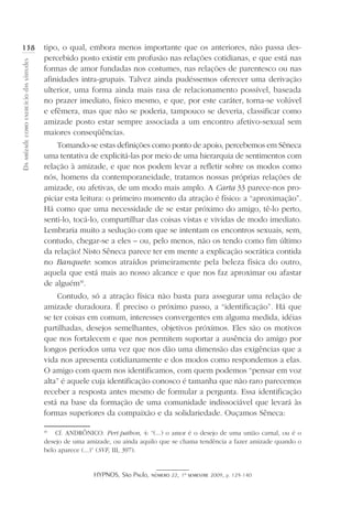 HYPNOS, São Paulo, número 22, 1º semestre 2009, p. 129-140
Daamizadecomoexercíciodasvirtudes
138 tipo, o qual, embora menos importante que os anteriores, não passa des-
percebido posto existir em profusão nas relações cotidianas, e que está nas
formas de amor fundadas nos costumes, nas relações de parentesco ou nas
afinidades intra-grupais. Talvez ainda pudéssemos oferecer uma derivação
ulterior, uma forma ainda mais rasa de relacionamento possível, baseada
no prazer imediato, físico mesmo, e que, por este caráter, torna-se volúvel
e efêmera, mas que não se poderia, tampouco se deveria, classificar como
amizade posto estar sempre associada a um encontro afetivo-sexual sem
maiores conseqüências.
Tomando-se estas definições como ponto de apoio, percebemos em Sêneca
uma tentativa de explicitá-las por meio de uma hierarquia de sentimentos com
relação à amizade, e que nos podem levar a refletir sobre os modos como
nós, homens da contemporaneidade, tratamos nossas próprias relações de
amizade, ou afetivas, de um modo mais amplo. A Carta 33 parece-nos pro-
piciar esta leitura: o primeiro momento da atração é físico: a “aproximação”.
Há como que uma necessidade de se estar próximo do amigo, tê-lo perto,
senti-lo, tocá-lo, compartilhar das coisas vistas e vividas de modo imediato.
Lembraria muito a sedução com que se intentam os encontros sexuais, sem,
contudo, chegar-se a eles – ou, pelo menos, não os tendo como fim último
da relação! Nisto Sêneca parece ter em mente a explicação socrática contida
no Banquete: somos atraídos primeiramente pela beleza física do outro,
aquela que está mais ao nosso alcance e que nos faz aproximar ou afastar
de alguém30
.
Contudo, só a atração física não basta para assegurar uma relação de
amizade duradoura. É preciso o próximo passo, a “identificação”. Há que
se ter coisas em comum, interesses convergentes em alguma medida, idéias
partilhadas, desejos semelhantes, objetivos próximos. Eles são os motivos
que nos fortalecem e que nos permitem suportar a ausência do amigo por
longos períodos uma vez que nos dão uma dimensão das exigências que a
vida nos apresenta cotidianamente e dos modos como respondemos a elas.
O amigo com quem nos identificamos, com quem podemos “pensar em voz
alta” é aquele cuja identificação conosco é tamanha que não raro parecemos
receber a resposta antes mesmo de formular a pergunta. Essa identificação
está na base da formação de uma comunidade indissociável que levará às
formas superiores da compaixão e da solidariedade. Ouçamos Sêneca:
30
	 Cf. ANDRÔNICO. Peri pathon, 4: “(...) o amor é o desejo de uma união carnal, ou é o
desejo de uma amizade, ou ainda aquilo que se chama tendência a fazer amizade quando o
belo aparece (...)” (SVF, III, 397).
 