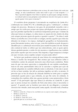 HYPNOS, São Paulo, número 22, 1º semestre 2009, p. 129-140
LuizirdeOliveira
139“Os meus interesses coincidem com os teus; de outra forma não seria teu
amigo, se não considerasse como meu tudo o que a ti diz respeito. (...)
Não é possível alguém viver feliz se apenas se preocupar consigo mesmo,
se reduzir tudo às suas próprias conveniências: tem de viver para os outros
quem quiser viver para si mesmo”31
.
O corolário desta proposta é encontrado na seqüência da Carta 48 e
confirmado nas Cartas 55 e 56: a identificação gera a “admiração”, o último
estágio do processo. Alcança-se um grau de proximidade tamanho com o
amigo que ele acaba por ocupar um espaço privilegiado em nós mesmos, e
que nos permite suportar-lhe as ausências temporárias posto que “é dentro da
alma que temos os amigos, e a alma nunca se separa de nós; dentro da alma
está sempre presente quem ela queira e quando o queira”32
. Na alma é onde
Sêneca aconselha-nos a levar todos os amigos, mesmo aqueles que estão tão
distantes no tempo e no espaço, inatingíveis geográfica ou humanamente,
posto fisicamente mortos, uma vez que, com eles também se pode alcançar a
identificação e a admiração necessárias para mantê-los juntos de nós. Dentre
eles contam-se todos os sábios que nos antecederam, com os quais apren-
demos gradativamente a cuidar de nós mesmos e espalharmos esse cuidado
para todos aqueles que nos cercam. Não importa o lugar tampouco o tempo
em que viveram, nosso espírito sempre vai para junto deles33
.
As lições que podemos extrair de uma leitura da correspondência entre
Sêneca e Lucílio são inesgotáveis. Mas cremos que suas reflexões sobre o
verdadeiro caráter da amizade merecem uma observação cuidadosa. Muito
mais do que um mero aproveitar a companhia de um espírito semelhante,
trata-se de uma oportunidade única de se exercitar o espírito por ação da
virtude adquirida no caminho trilhado rumo à sabedoria. E isto não é possí-
vel de se fazer sozinho. Ser útil ao próximo significa ser útil a si mesmo. O
proveito que se tira da relação de amizade distribui-se tanto para o espírito
estimulado quanto para o que estimula, ou que lhe serve de estímulo. A
comunhão dos espíritos afins não apenas permite como potencializa o bem
moral34
. E ela pressupõe algo que Sêneca já advertira na Carta 80, 4: para
que se possa avançar no caminho do bem uma única coisa é necessária: o
querer35
. E quando este se fortalece por meio de um diligente e constante
exercício das virtudes, nada mais pode contra aquele. Aí reside toda a fortaleza
31
	 SÊNECA. Carta 48, 2. Trata-se da conciliatio em seu aspecto mais amplo e abrangente.
32
	 SÊNECA. Carta 55, 11.
33
	 Cf. SÊNECA. Carta 62.
34
	 Cf. SÊNECA. Carta 109, 12-13.
35
	 Quid tibi opus est, ut sis bonus? Velle.
 