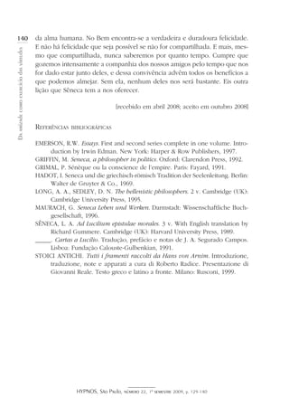 HYPNOS, São Paulo, número 22, 1º semestre 2009, p. 129-140
Daamizadecomoexercíciodasvirtudes
140 da alma humana. No Bem encontra-se a verdadeira e duradoura felicidade.
E não há felicidade que seja possível se não for compartilhada. E mais, mes-
mo que compartilhada, nunca saberemos por quanto tempo. Cumpre que
gozemos intensamente a companhia dos nossos amigos pelo tempo que nos
for dado estar junto deles, e dessa convivência advêm todos os benefícios a
que podemos almejar. Sem ela, nenhum deles nos será bastante. Eis outra
lição que Sêneca tem a nos oferecer.
[recebido em abril 2008; aceito em outubro 2008]
Referências bibliográficas
EMERSON, R.W. Essays. First and second series complete in one volume. Intro-
duction by Irwin Edman. New York: Harper  Row Publishers, 1997.
GRIFFIN, M. Seneca, a philosopher in politics. Oxford: Clarendon Press, 1992.
GRIMAL, P. Sénèque ou la conscience de l’empire. Paris: Fayard, 1991.
HADOT, I. Seneca und die griechisch-römisch Tradition der Seelenleitung. Berlin:
Walter de Gruyter  Co., 1969.
LONG, A. A., SEDLEY, D. N. The hellenistic philosophers. 2 v. Cambridge (UK):
Cambridge University Press, 1995.
MAURACH, G. Seneca Leben und Werken. Darmstadt: Wissenschaftliche Buch-
gesellschaft, 1996.
SÊNECA, L. A. Ad Lucilium epistulae morales. 3 v. With English translation by
Richard Gummere. Cambridge (UK): Harvard University Press, 1989.
_____. Cartas a Lucílio. Tradução, prefácio e notas de J. A. Segurado Campos.
Lisboa: Fundação Calouste-Gulbenkian, 1991.
STOICI ANTICHI. Tutti i framenti raccolti da Hans von Arnim. Introduzione,
traduzione, note e apparati a cura di Roberto Radice. Presentazione di
Giovanni Reale. Testo greco e latino a fronte. Milano: Rusconi, 1999.
 