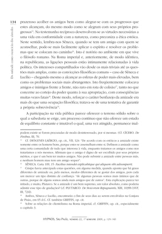 HYPNOS, São Paulo, número 22, 1º semestre 2009, p. 129-140
Daamizadecomoexercíciodasvirtudes
134 prazeroso acolher os amigos bem como alegrar-se com os progressos que
estes alcançam, do mesmo modo como se alegram com seus próprios pro-
gressos15
. No testemunho recíproco desenvolvem-se as virtudes necessárias a
uma vida em conformidade com a natureza, como preconiza a ética estóica.
Neste sentido, lembra-nos Sêneca, quando se tem um amigo com quem se
aconselhar, pode-se mais facilmente aplicar o espírito e resolver os proble-
mas que se colocam no caminho16
. Isto é notório no ambiente em que vive
o filósofo romano. Na Roma imperial e, anteriormente, de modo idêntico,
na republicana, as ligações pessoais estão intimamente relacionadas à vida
política. Os interesses compartilhados vão desde os mais triviais até as ques-
tões mais amplas, como as convicções filosóficas comuns – caso de Sêneca e
Lucílio – chegando mesmo a alcançar as esferas de poder mais elevadas, bem
como os problemas sociais mais abrangentes. Isto freqüentemente colocava
amigos e inimigos frente a frente, não raro em rota de colisão17
, tanto no que
concerne ao cortejo do poder quanto à sua apropriação, com conseqüências
muitas vezes fatais18
. Deste modo, reforçar o caráter benfazejo da amizade era
mais do que uma ocupação filosófica; tratava-se de uma tentativa de garantir
a própria sobrevivência19
.
A participação na vida pública parece oferecer o terreno sólido sobre o
qual a sabedoria se erige, um processo contínuo que não oferece um estado
de equilíbrio constante e imutável o qual, uma vez atingido, permanece inal-
podem existir se forem procuradas de modo desinteressado, por si mesmas. (Cf. CÍCERO. De
Finibus, III, 70.
15
	 Cf. DIÓGENES LAÉRCIO, op. cit., VII, 124: “De acordo com os estóicos a amizade existe
somente entre os homens bons, porque estes se assemelham entre si. Definem a amizade como
uma certa comunidade de tudo que interessa à vida, enquanto tratamos os amigos como nos
trataríamos a nós mesmos. Afirmam que o amigo é digno de ser escolhido por seus próprios
méritos, e que é um bem ter muitos amigos. Não pode subsistir a amizade entre pessoas más,
e nenhum homem mau tem um amigo sequer”.
16
	 SÊNECA. Carta 109, 15: Facilius intendet explicabitque qui aliquem sibi adsumpserit.
17
	 Crisipo havia antecipado estas questões, em alguma medida, quando aponta que há graus
diferentes de amizade ou, pelo menos, modos diferentes de se gostar dos amigos, pois cada
um merece um tipo distinto de confiança: “de algumas pessoas somos mais íntimos que de
outras, porque de alguns somos ainda mais amigos que de outros”. Esta explicação parece ter
irritado, e muito, Plutarco. Se a amizade é um bem supremo, um valor absoluto, como poderia
admitir esse tipo de gradações? (cf. PLUTARCO. De Stoicorum Repugnantis, XIII, 1039b [SVF,
III, 724]).
18
	 Ambos, Sêneca e Lucílio, encontrarão o fim de seus dias ao serem envolvidos na Conjura
de Pisão, em 65 d.C. Cf. também GRIFFIN, op. cit.
19
	 Sobre as relações de clientelismo na Roma imperial, cf. GRIFFIN, op. cit., especialmente
o capítulo 3.
 