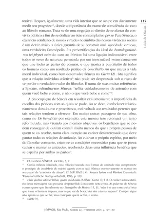 HYPNOS, São Paulo, número 22, 1º semestre 2009, p. 129-140
LuizirdeOliveira
135terável. Requer, igualmente, uma vida interior que se ocupe em diariamente
medir seu progresso20
, donde a importância do exame de consciência tão caro
ao filósofo romano. Trata-se de uma negação ao direito de se afastar do con-
vívio público a fim de se dedicar ao ócio contemplativo per se. Para Sêneca, o
exercício cotidiano de nossas virtudes no âmbito das nossas vivências sociais
é um dever cívico, a única garantia de se construir uma sociedade virtuosa,
uma verdadeira Cosmópolis. É a presentificação do ideal do homologoumé-
nos tei physei zein tão caro ao Pórtico: há uma ligação indissociável entre
todos os seres da natureza permeada por um inescrutável nexus causarum
que une todas as partes do cosmos, e que mostra a conciliatio de todos
os homens como um resultado prático da conciliatio sui que marca a vida
moral individual, como bem desenvolve Sêneca na Carta 121. Isto significa
que a relação indivíduo-coletivo21
não pode ser desprezada sob o risco de
se perder o verdadeiro valor do filosofar. E numa de suas muitas referências
a Epicuro, relembra-nos Sêneca: “reflita cuidadosamente de antemão com
quem você bebe e come, e não o que você bebe e come”22
.
A preocupação de Sêneca em ressaltar exaustivamente a importância da
escolha das pessoas com as quais se pode, ou se deve, estabelecer relacio-
namentos duradouros e proveitosos, está voltada aos resultados perenes que
tais relações tendem a oferecer. Em muitas outras passagens de sua obra,
como no De beneficiis por exemplo, esta mesma tese retornará um tanto
reformulada, mas visando aos mesmos objetivos: os benefícios que se po-
dem conseguir de outrem contam muito menos do que a própria pessoa de
quem se os recebe, numa clara menção ao caráter desinteressado que deve
pautar todas as relações de amizade. Ao cultivar o próprio espírito, por meio
do filosofar constante, criam-se as condições necessárias para que se possa
cativar e manter as amizades, recebendo delas uma influência benéfica que
se espalha por ambas as partes23
.
20
	 Cf. também SÊNECA. De Otio, 3, 2.
21
	 Como enfatiza Maurach, essa relação baseada nas formas de amizade não compromete
o princípio de autárkeia do sujeito agente com o qual Sêneca extensivamente se ocupa em
seu papel de “condutor de almas”. Cf. MAURACH, G. Seneca Leben und Werken. Darmstadt:
Wissenschaftliche Buchgesellschaft, 1996, p. 159.
22
	 Cum quibus edas et bibas, quam quid edas et bibas (Carta 19, 11). O caráter admoestató-
rio desta mensagem não passaria despercebido à nascente seita cristã. As palavras de Sêneca
ecoam quase que literalmente no Evangelho de Mateus 15, 11, “não é o que entra pela boca
que torna o homem impuro, mas o que sai da boca, isto sim o torna impuro”. Cumpre vigiar
não apenas o que se faz, mas com/para quem se faz, e como.
23
	 Carta 35.
 