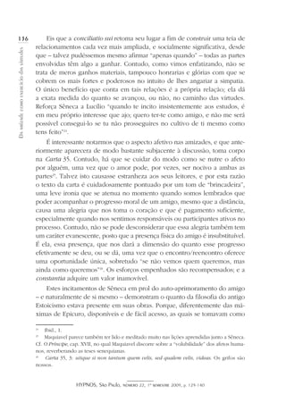 HYPNOS, São Paulo, número 22, 1º semestre 2009, p. 129-140
Daamizadecomoexercíciodasvirtudes
136 Eis que a conciliatio sui retoma seu lugar a fim de construir uma teia de
relacionamentos cada vez mais ampliada, e socialmente significativa, desde
que – talvez pudéssemos mesmo afirmar “apenas quando” – todas as partes
envolvidas têm algo a ganhar. Contudo, como vimos enfatizando, não se
trata de meros ganhos materiais, tampouco honrarias e glórias com que se
cobrem os mais fortes e poderosos no intuito de lhes angariar a simpatia.
O único benefício que conta em tais relações é a própria relação; ela dá
a exata medida do quanto se avançou, ou não, no caminho das virtudes.
Reforça Sêneca a Lucílio “quando te incito insistentemente aos estudos, é
em meu próprio interesse que ajo; quero ter-te como amigo, e não me será
possível consegui-lo se tu não prosseguires no cultivo de ti mesmo como
tens feito”24
.
É interessante notarmos que o aspecto afetivo nas amizades, e que ante-
riormente aparecera de modo bastante subjacente à discussão, toma corpo
na Carta 35. Contudo, há que se cuidar do modo como se nutre o afeto
por alguém, uma vez que o amor pode, por vezes, ser nocivo a ambas as
partes25
. Talvez isto causasse estranheza aos seus leitores, e por esta razão
o texto da carta é cuidadosamente pontuado por um tom de “brincadeira”,
uma leve ironia que se atenua no momento quando somos lembrados que
poder acompanhar o progresso moral de um amigo, mesmo que a distância,
causa uma alegria que nos toma o coração e que é pagamento suficiente,
especialmente quando nos sentimos responsáveis ou participantes ativos no
processo. Contudo, não se pode desconsiderar que essa alegria também tem
um caráter evanescente, posto que a presença física do amigo é insubstituível.
É ela, essa presença, que nos dará a dimensão do quanto esse progresso
efetivamente se deu, ou se dá, uma vez que o encontro/reencontro oferece
uma oportunidade única, sobretudo “se não vemos quem queremos, mas
ainda como queremos”26
. Os esforços empenhados são recompensados; e a
constantia adquire um valor inamovível.
Estes incitamentos de Sêneca em prol do auto-aprimoramento do amigo
– e naturalmente de si mesmo – demonstram o quanto da filosofia do antigo
Estoicismo estava presente em suas obras. Porque, diferentemente das má-
ximas de Epicuro, disponíveis e de fácil acesso, as quais se tomavam como
24
	 Ibid., 1.
25
	 Maquiavel parece também ter lido e meditado muito nas lições aprendidas junto a Sêneca.
Cf. O Príncipe, cap. XVII, no qual Maquiavel discorre sobre a “volubilidade” dos afetos huma-
nos, reverberando as teses senequianas.
26
	 Carta 35, 3: utique si non tantum quem velis, sed qualem velis, videas. Os grifos são
nossos.
 