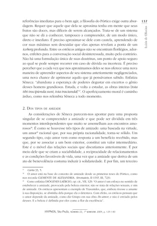HYPNOS, São Paulo, número 22, 1º semestre 2009, p. 129-140
LuizirdeOliveira
137referências imediatas para o bem agir, a filosofia do Pórtico exige outra abor-
dagem. Requer que aquele que dela se aproxima tenha em mente que seus
frutos são doces, mas difíceis de serem alcançados. Trata-se de um sistema
que não se dá a conhecer, tampouco a compreender, de um modo único,
direto e imediato. É preciso aproximar-se dele com cautela, aprendendo de
cor suas máximas sem descuidar que elas apenas revelam a ponta de um
iceberg profundo. Entre os estóicos antigos não se encontram florilégios, ador-
nos, enfeites para a conversação social desinteressada, muito pelo contrário.
Não há uma formulação única de suas doutrinas, um ponto de apoio seguro
ao qual se pode sempre recorrer em caso de dúvida ou incerteza. É preciso
perceber que a cada vez que nos aproximamos deles se nos oferece uma nova
maneira de apreender aspectos de seu sistema anteriormente negligenciados,
uma nova chance de aprimorar aquilo que já pensávamos sabido. Enfatiza
Sêneca: “abandona a esperança de poderes degustar em excertos o gênio
desses homens grandiosos. Estuda, e volta a estudar, as obras inteiras [tota
tibi inscipienda sunt, tota tractanda]”27
. O aperfeiçoamento moral é caminho
árduo, como nos relembra Sêneca a todo momento.
2. Dos tipos de amizade
As considerações de Sêneca parecem-nos apontar para uma proposta
singular de se compreender a amizade e que pode ser dividida em três
momentos interdependentes que muito se assemelham aos encontros amo-
rosos28
. É como se houvesse três tipos de amizade: uma baseada na virtude,
um amor29
racional que, por sua própria racionalidade, torna-se sólido. Um
segundo tipo, cujo amor vem como resposta a um benefício recebido, mas
que, por se associar a um bem exterior, constitui um valor intermediário.
Este é o móvel das relações sociais que discutíamos anteriormente. É por
meio dele que se criam a sociabilidade, a reciprocidade de relacionamentos
e as condições favoráveis de vida, uma vez que a amizade que deriva de um
ato de benevolência costuma induzir à solidariedade. E por fim, um terceiro
27
	 Carta 33, 5.
28
	 O amor está na base do conceito de amizade desde as primeiras teses do Pórtico, como
nos recorda CLEMENTE DE ALEXANDRIA. Stromateis, II (SVF, III, 723).
29
	 Como enfatiza DIÓGENES LAÉRCIO, op. cit., VII, 129: “O amor é um esforço no sentido de
estabelecer a amizade, provocado pela beleza exterior; não se trata de relações sexuais, e sim
de amizade. Os estóicos apresentam o exemplo de Trasonides, que, embora tivesse a amante
à sua disposição, se abstinha dela porque ela o detestava. Com efeito, os estóicos pensam que
o amor depende da amizade, como diz Crisipo em sua obra Do amor, e não é enviado pelos
deuses. E a beleza é definida por eles como a flor da excelência”.
 