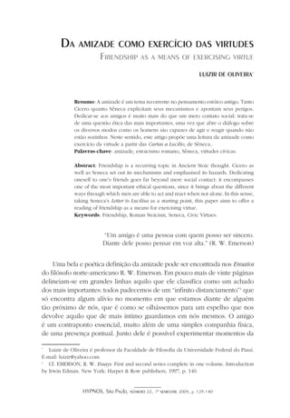 HYPNOS, São Paulo, número 22, 1º semestre 2009, p. 129-140
Da amizade como exercício das virtudes
Friendship as a means of exercising virtue
Luizir de Oliveira*
Resumo: A amizade é um tema recorrente no pensamento estóico antigo. Tanto
Cícero quanto Sêneca explicitam seus mecanismos e apontam seus perigos.
Dedicar-se aos amigos é muito mais do que um mero contato social: trata-se
de uma questão ética das mais importantes, uma vez que abre o diálogo sobre
os diversos modos como os homens são capazes de agir e reagir quando não
estão sozinhos. Neste sentido, este artigo propõe uma leitura da amizade como
exercício da virtude a partir das Cartas a Lucílio, de Sêneca..
Palavras-chave: amizade, estoicismo romano, Sêneca, virtudes cívicas.
Abstract: Friendship is a recurring topic in Ancient Stoic thought. Cicero as
well as Seneca set out its mechanisms and emphasised its hazards. Dedicating
oneself to one’s friends goes far beyond mere social contact: it encompasses
one of the most important ethical questions, since it brings about the different
ways through which men are able to act and react when not alone. In this sense,
taking Seneca’s Letter to Lucilius as a starting point, this paper aims to offer a
reading of friendship as a means for exercising virtue.
Keywords: Friendship, Roman Stoicism, Seneca, Civic Virtues.
“Um amigo é uma pessoa com quem posso ser sincero.
Diante dele posso pensar em voz alta.” (R. W. Emerson)
Uma bela e poética definição da amizade pode ser encontrada nos Ensaios
do filósofo norte-americano R. W. Emerson. Em pouco mais de vinte páginas
delineiam-se em grandes linhas aquilo que ele classifica como um achado
dos mais importantes: todos padecemos de um “infinito distanciamento”
que
só encontra algum alívio no momento em que estamos diante de alguém
tão próximo de nós, que é como se olhássemos para um espelho que nos
devolve aquilo que de mais íntimo guardamos em nós mesmos. O amigo
é um contraponto essencial, muito além de uma simples companhia física,
de uma presença pontual. Junto dele é possível experimentar momentos da
*
	 Luizir de Oliveira é professor da Faculdade de Filosofia da Universidade Federal do Piauí.
E-mail: luizir@yahoo.com

	 Cf. EMERSON, R. W. Essays. First and second series complete in one volume. Introduction
by Irwin Edman. New York: Harper  Row publishers, 1997, p. 140.
 