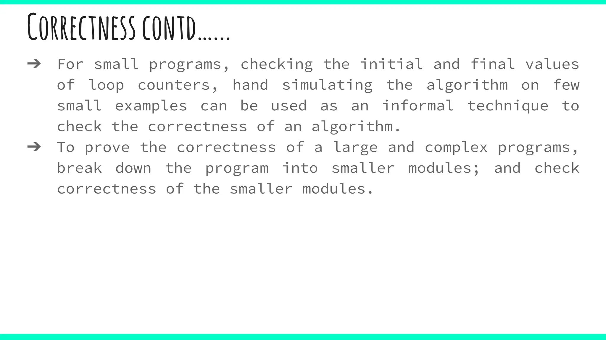 Correctnesscontd…...
➔ For small programs, checking the initial and final values
of loop counters, hand simulating the algorithm on few
small examples can be used as an informal technique to
check the correctness of an algorithm.
➔ To prove the correctness of a large and complex programs,
break down the program into smaller modules; and check
correctness of the smaller modules.
 