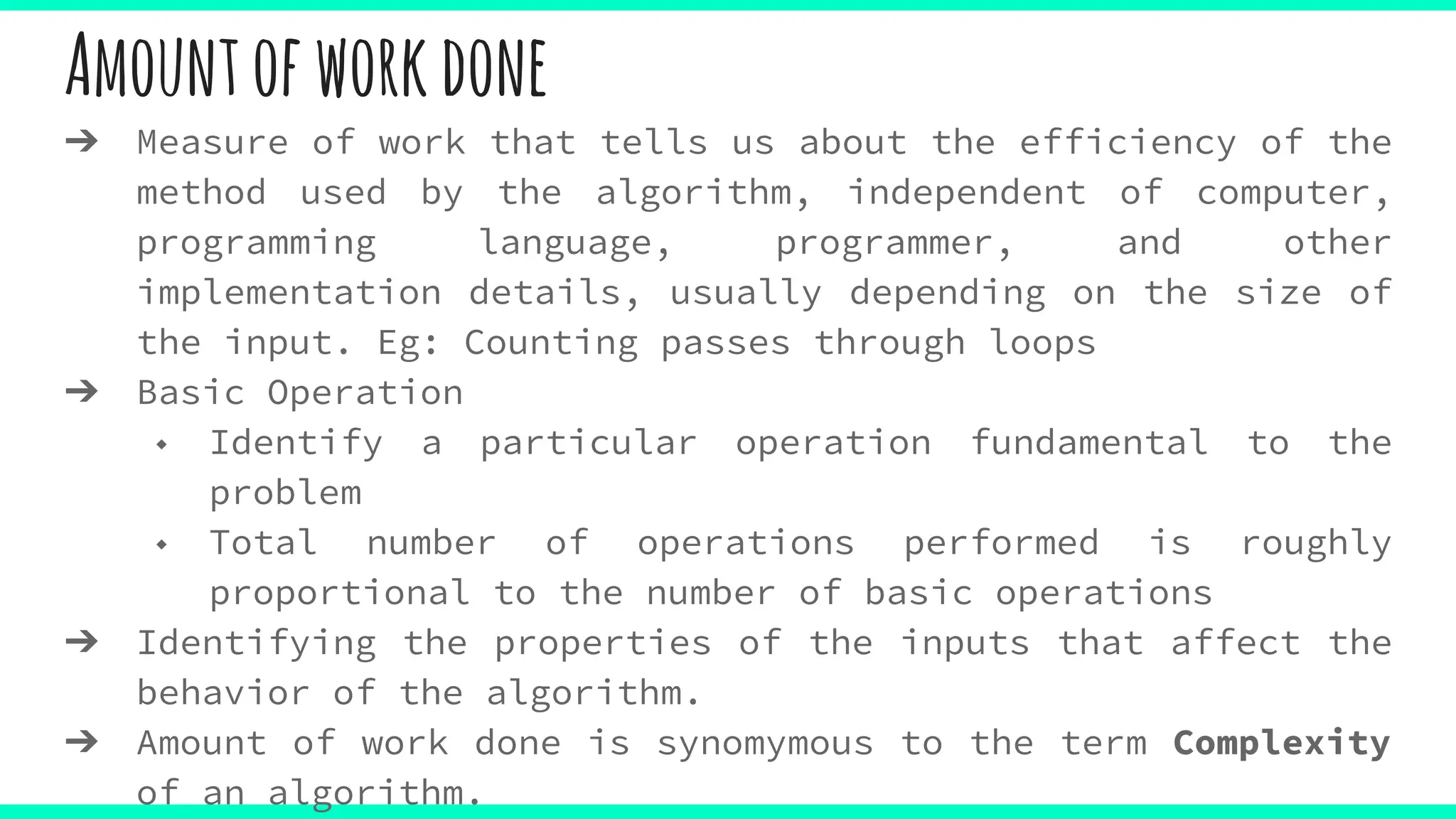 Amountofworkdone
➔ Measure of work that tells us about the efficiency of the
method used by the algorithm, independent of computer,
programming language, programmer, and other
implementation details, usually depending on the size of
the input. Eg: Counting passes through loops
➔ Basic Operation
◆ Identify a particular operation fundamental to the
problem
◆ Total number of operations performed is roughly
proportional to the number of basic operations
➔ Identifying the properties of the inputs that affect the
behavior of the algorithm.
➔ Amount of work done is synomymous to the term Complexity
of an algorithm.
 