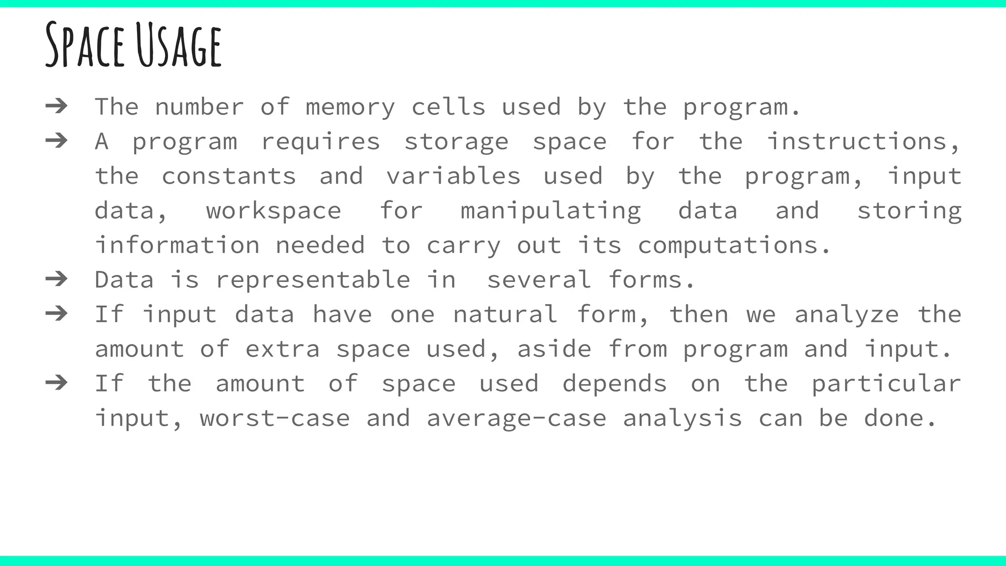 SpaceUsage
➔ The number of memory cells used by the program.
➔ A program requires storage space for the instructions,
the constants and variables used by the program, input
data, workspace for manipulating data and storing
information needed to carry out its computations.
➔ Data is representable in several forms.
➔ If input data have one natural form, then we analyze the
amount of extra space used, aside from program and input.
➔ If the amount of space used depends on the particular
input, worst-case and average-case analysis can be done.
 