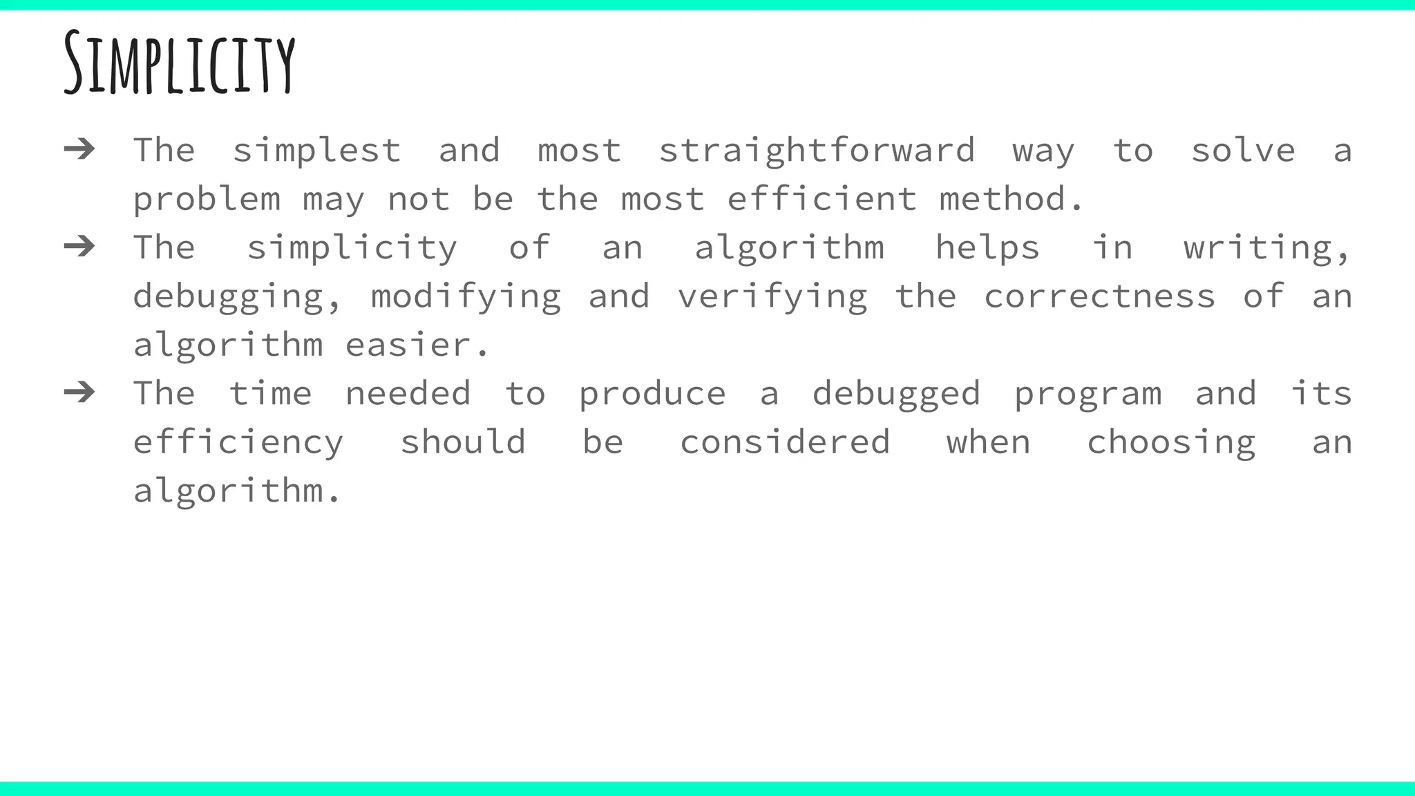 Simplicity
➔ The simplest and most straightforward way to solve a
problem may not be the most efficient method.
➔ The simplicity of an algorithm helps in writing,
debugging, modifying and verifying the correctness of an
algorithm easier.
➔ The time needed to produce a debugged program and its
efficiency should be considered when choosing an
algorithm.
 