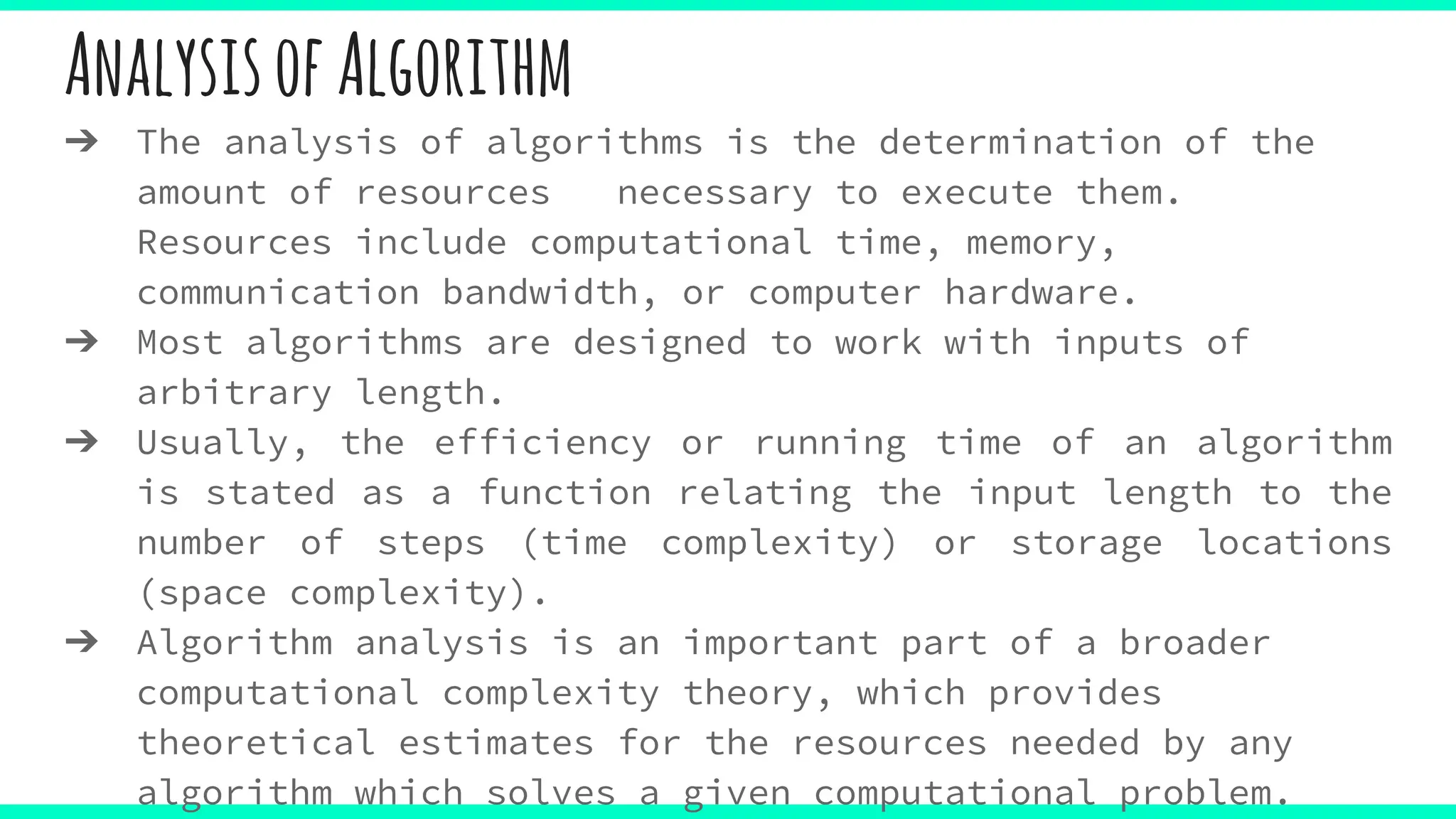 AnalysisofAlgorithm
➔ The analysis of algorithms is the determination of the
amount of resources necessary to execute them.
Resources include computational time, memory,
communication bandwidth, or computer hardware.
➔ Most algorithms are designed to work with inputs of
arbitrary length.
➔ Usually, the efficiency or running time of an algorithm
is stated as a function relating the input length to the
number of steps (time complexity) or storage locations
(space complexity).
➔ Algorithm analysis is an important part of a broader
computational complexity theory, which provides
theoretical estimates for the resources needed by any
algorithm which solves a given computational problem.
 